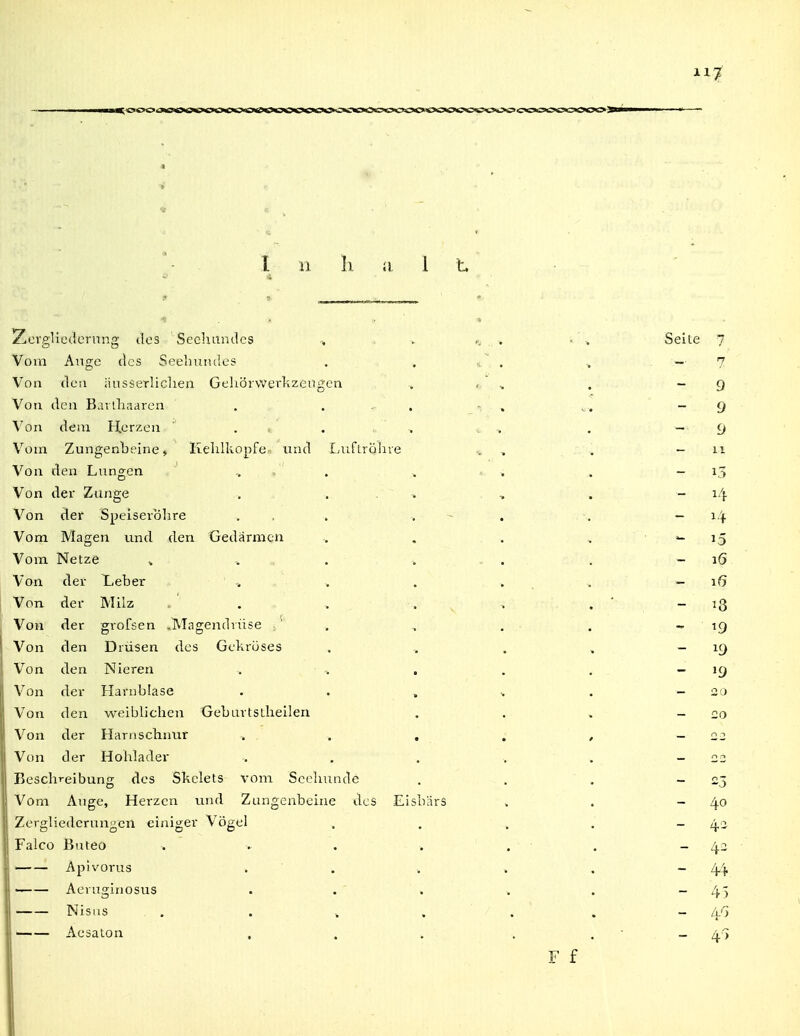 l 11 h ii 1 t. ZorglitHlornng des Seehundes , . . . • \ Seite 7 Vom Ange des Seeliuiules . , « ' . .. - 7 Von den änsserliclien Gehörvverkzengen , , . - 9 Von den Bai lliaaren . . - . - , ^ . ~ 9 Von dem Herzen . . . . , — 9 Vom Zungenbeine» Kelilliopfe und Luflrölire .. , . - ii Von den Lungen . . -. ' . . - i5 Von der Zunge ... , . — 14 Von der Speiseröhre ... . - . . - i'^ Vom Magen und den Gedärmen .. . . » ' i5 Vom Netze » ... . . . . - 16 Von der Leber -. . . ... ~ 16 Von der Milz . . . _ , , ' _ 13 Von der grofsen -Magendvüse ■. ' . , . . ^ ig Von den Drüsen des Gekröses . ^ . , — 19 V^on den Nieren . , . . - 19 Von der Harnblase '20 Von den weiblichen Geburtsthellen . . , _ 20 Von der Harnschnur . . , . , -22 Von der Hohlader -. , . . . - 22 Beschreibung des Skclets vom Seehunde . . . -23 Vom Auge, Herzen und Zungenbeine des Eisbars . . - 40 Zergliederungen einiger Vögel . . . . - q.2 Falco Bnteo . . . . , . - 4- Apivorus . ■ . . . . - 44 Aeruginosus . . ' . . . - 45 Nisiis , . . » . . . _ /t') '—— Aesaton , . . . . ' — 4) F f