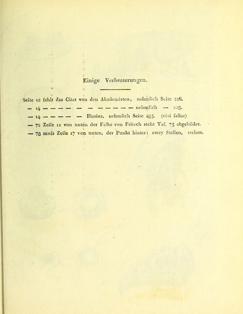 : Einige Verbesserungen. •» ■i _____________ -Seite 12 fehlt das Citat von den Akademisten, nehnilicli Seite 226. — — — — — — — — — nelimlich — nag. _ 1^ . — Blasius, nelimlich Seite 235. (lüsi fallor) — 72 Zeile 11 von unten der Falke von Fritsch steht Taf. 75 abgebiklet. — 73 mulTs Zeile 17 von unten, der Punkt hinter: z^vey Stellen, stehen.