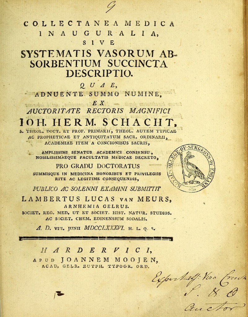 9 COLLECTANEA MEDICA 1NAUGURALIA, S 1 V E SYSTEMATIS VASORUM AB~ SORBENTIUM SUCCINCTA DESCRIPTIO. ADNUENTE SUMMO NUMINE, v • • ■ E $ - JUCTORITJTE RECTORIS MAGNJFlCt 1 O II. II E R M. SCHACHT, h. THEOL. DOCT. ET PROF. PRIMARll, THEOL. AUTEM TYPICAS AC PROPHETICAE ET ANTIQUITATUM SACR. ORDINAPJI, ACADEMIAE ITEM A CONCIONIBUS SACRIS, AMPLISSIMI SENATUS ACADEMICI CONSENSU , NOMLISSIMAEQUE FACULTATIS MfcDlCAE DECRETO, PRO GRADU DOCTORATUS SUMMISQUE IN MEDICINA HONORIBUS ET PRIVILEGllS RITE AC LEGITIME CONSEQUENDIS, PUBLICO AC SOLENNI EXAMINI SUBMITTIT LAMBERTUS LUCAS van MEURS, ARNHEMIA GELRUS. SOCIET. REG. MED. UT ET SOCIET. HIST. NATtTR. STUDIOS. AC SOCIET. CHEM. EDINENSIUM SODALIS. A. D. vin. junii MDCCLXXXVI. h. l. q. s. Ii!»g!j!gLSg_ , | ^m^mmeamm H A R D E R V 1r C /, apud JOANNEM MOOJEN, ACADf GELR. ZUTPH. TYPOGR. ORD.