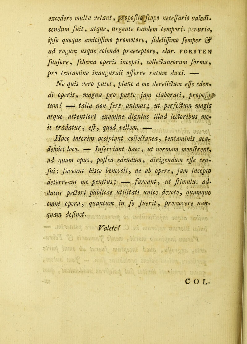 excedere multa vetant, propoftoTfcopo necejfario vakdi* cendum fuit, atque, urgente tandem temporis ^iuria^ ipfo quoque amicijfimo promotore, pdeliffmo femper £p ad rogum usque colendo praeceptore, clar. forsten fuafore, fchema operis incepti, colleStaneorum forma9 pro tentamine inaugurali offerre ratum duxi. —— Ne quis vero putet, plane a me dereliclum effe eden~ di operis, magna pro parte jam elaborati, propof** tum! — talia non fert animus,; ut perfeclum magis atque attentiori examine dignius illud lefioribus me* is tradatur, eft, quod vellem. — Haec interim accipiant colleclanea, tentaminis aca^ demici loco. — Inferviant haec j ut normam monflrent, ad quam opus, poflea edendum, dirigendum ejfe cen- fui; faveant hisce benevoli, ne ab opere, jam incepto deterreant me pemtus; — faveant, ut flimulu.. ad- ■ datur peclori publicae utilitati unice devoto, quamque omni opera, quantum in fe fuerit, pronovere nun~ quam definet. Valetet C O L