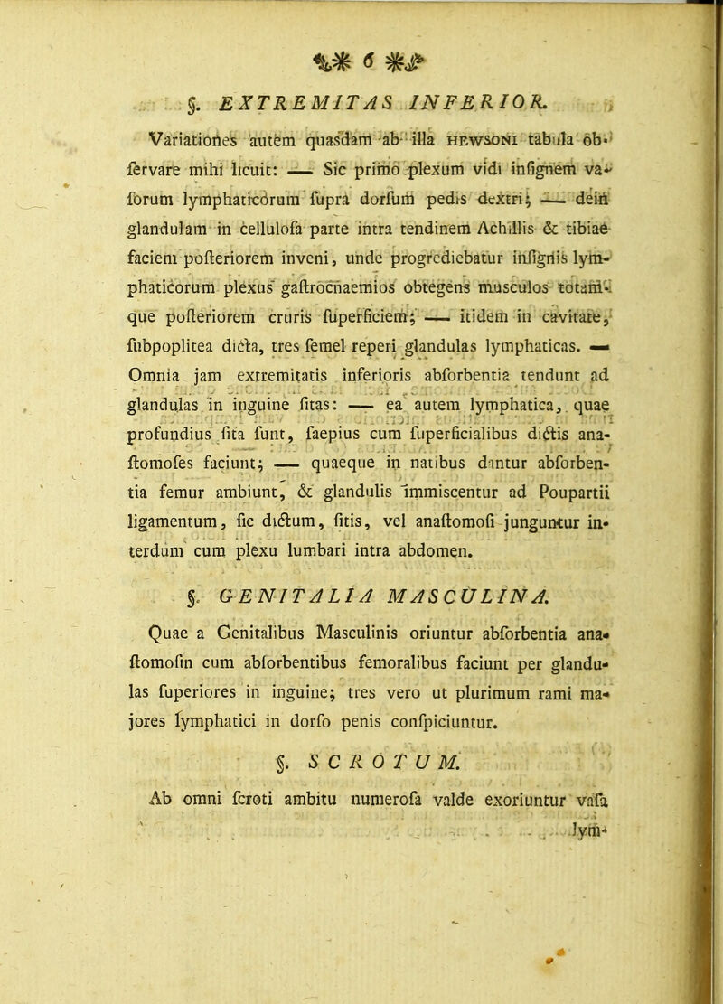 §. EXTREMITAS INFERIOR. Variatiortes autem quasdam-ab- illa hewsoni tabula 6b- fervare mihi licuit: — Sic prirno plexum vidi infignem va~ forum lymphaticdrum fupra dorfurri pedis dextri; -— dein glandulam in cellulofa parte intra tendinem Achillis & tibiae faciem pofteriorem inveni, unde progrediebatur infigriis lym- phaticorum plexus gaftrocriaemios obtegens musculos totani». que pofteriorem cruris fuperficierh; — itidem in cavitate, fubpoplitea dicta, tres femel reperi giandulas lymphaticas. —» Omnia jam extremitatis inferioris abforbentia tendunt ad glandulas in inguine fitas: —- ea autem lymphatica, quae profundius fita funt, faepius cum fuperficialibus di&is ana- ftomofes faciunt; — quaeque in nanbus dintur abforben- tia femur ambiunt, & glandulis Immiscentur ad Poupartii ligamentum, fic didtum, fitis, vel anaftomofi junguntur in- terdum cum plexu lumbari intra abdomen. % GENITALIA MASCULINA. Quae a Genitalibus Masculinis oriuntur abforbentia ana* ftomofin cum abforbentibus femoralibus faciunt per glandu- las fuperiores in inguine; tres vero ut plurimum rami ma« jores fymphatici in dorfo penis confpiciuntur. §. S C R 0 T U M. Ab omni fcroti ambitu numerofa valde exoriuntur vafa ...... . ,. J.ynV 0