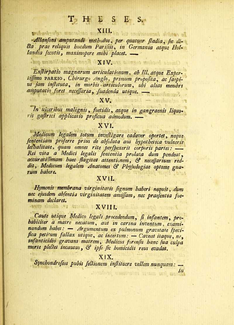 W.Vv;^.'^^ XIII. AUanfoni amputandi methodus, per quatuor ftadia, Jtc di» Ba prae reliquis hucdum Pariftis, in Germama atque thl* landia Jecutis 3 maximopere mihi placet. — XIV. TLxfiirpatio magnarum articuiationum, ab III. atque Exper- tijfimo parkio, Chirurgo /inglo, primum propofita, ac faepi- us jam inflituta, in morbis articulorum, ubi ahas membrt amputatio foret necejfaria, fuadenda utique. — XV. tn ukeribus malignis, foetidis, atque in gangraenis liquo* ris gaflrici applicatio proficua admodum. — XVI. Meaicum legalem totum tnveftigare cadaver oportet, neque fenientiam projerre prius de abfoluta am hypothetica vulneris- lefhalitate, quam omnes rite perfpexerit corporis partes: Rei vita a Medici legalis fententia prolata dum pendeat 9 accuratiffimam haec flagitat attentiunem, & necefjarium red- dit, Medicum kgalem Anatomes & Phyjiologiae opttme gna~ rum habere, XVII. Hymenis membrana virginitatis fignum haberi nequitt dum nec ejusdem abferttia virginitatem amijfam, nec praejentta foe- minam declaret, XVIII. Caute utique Medico legait procedendum, ft infantcm, pro- babiliter a matre necatum, aut in carina inventum, exami- nandum habet: — Argumentum ex pulmonum gravitate /peci- fica petitum fallax utique, ac incertum: — Caveat itaque, ney tnfanticidio gravans matrem, Medicus formfis hanc fua culpa morte pleilet incautus, & ipje fic homicidh reus evadat. XIX. Synchondrofeos pubis feclionem inflitucre vellem nunquam: — in