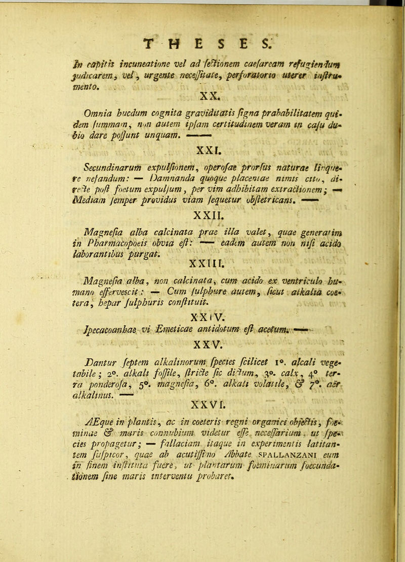 ln capith incuneatione vel ad fettionem caefaream refuvienfum jud/carem, vel, urgente necejfitate, perforatono uterer laflru- mento. XX. Omnia hucdum cognita graviditatis ftgna prahabilitatem qui- dim (ummain, n>n autem ip(am certitudtnem veram w caju du- hio dare pojjunt unquam. —— XXI. Secundinarum expulfionem, operofae prorfus naturae lirqut- re nefandum: — Damnanda quoque placeniae nimis cito, di- reFle pofl foe.tum expuljum, per vim adhibitam extractionem; —• Mediam Jemper providus viam fequetur ubfletricans, —— XXII. Magnefia alba calcinata prae illa valet, quae generatim in Pharmacopotis obvia efl: —— eadcm autem non nifi acida laborantibas purgat. XXIII. Magnefta alba, non calcinata, cum acido ex ventriculo hu- tnano effervescit: — Cum fulphure autem, ftcut atkalia coe- tera l> hepar Julphuris confiituit. XXiV. Jpecacoanhae vi Emeticae antidotum efl acefumx—- XXV. Dantur Jeptem alkalinorum. fpecies fcilicet i°. afcali vege- tabile; 20. alkali fojjile, flricle fic diftum* 3°. calx^ 40 ter- ra ponderofa. 50. magnef/a, 6°. alkati volatile, & 7°. acr alkahnus. — XXVI. AEque in plantis, ac in coeteris■ regniorganiciobfeBis, fn- minae & maris connubium videtur ejfe neceffarium, ut Jpe-- cies propagetur; — fallaciam itaque in experimentis latitan- tem fufpicor, quae ab acutijfino /ibbate spallanzani eum ih finem inflitnta fucre, ut plahtarum fuemiuarum foecunda- fionem fwe maris tnterventu probaret.