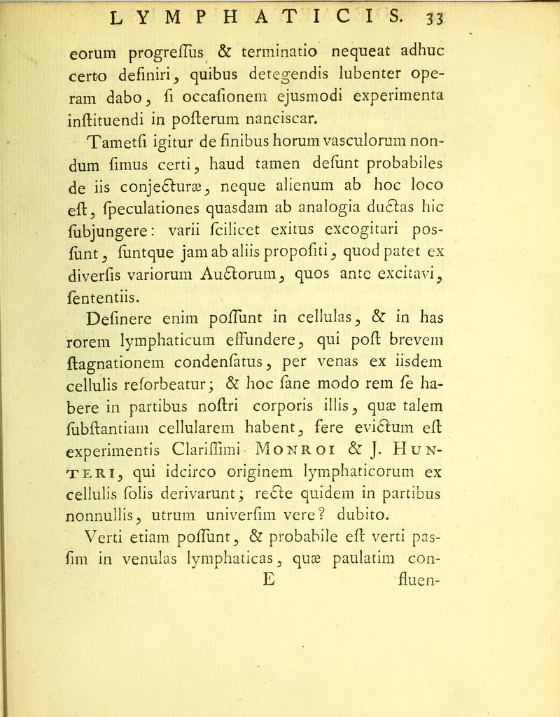 eorum progre/Tus & terminatio nequeat adhuc certo definiri^ quibus detegendis lubenter ope- ram dabo^ fi occafionem ejusmodi experimenta inftituendi in pofterum nanciscar. Tametfi igitur de finibus horum vasculorum non- dum fimus certi^ haud tamen defant probabiles de iis conje&uraej neque alienum ab hoc loco eft^ fpeculationes quasdam ab analogia ductas hic fubjungere: varii fcilicet exitus excogitari pos- lunt, funtque jam ab aliis propofiti 3 quod patet ex diverfis variorum Au6torum3 quos ante excitavi, fententiis. Definere enim poflunt in cellulas3 & in has rorem lymphaticum efFundere., qui poft brevem ftagnationem condenlatus^ per venas ex iisdem cellulis reforbeatur; & hoc fane modo rem fe ha- bere in partibus noftri corporis illis^ quac talem fiibftantiam cellularem habent^ fere eviclum eft experimentis ClarhTimi Monroi & J. Hun- teri^ qui idcirco originem lymphaticorum ex cellulis folis derivarunt; recle quidem in partibus nonnullis^ utrum univerfim vere? dubito. Verti etiam poiTunt^ & probabile eft verti pas- fim in venulas lymphaticas^ quse paulatim con- E fluen-