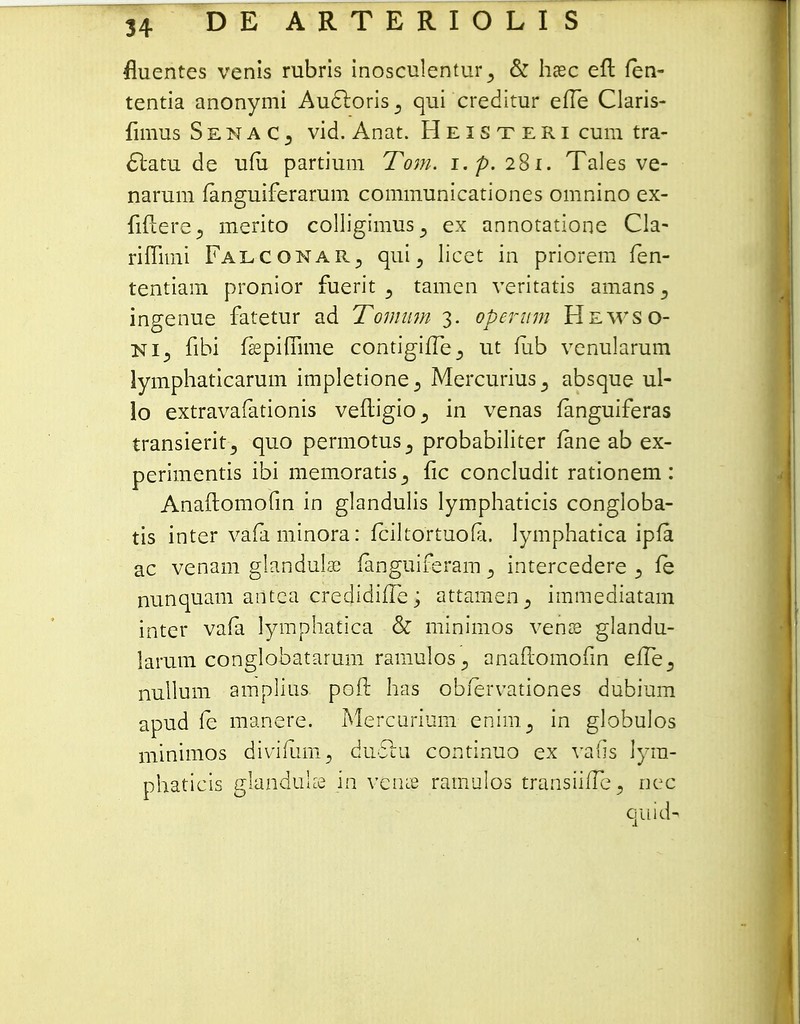 fluentes venis rubris inosculentur 3 & hxc efl fen- tentia anonymi Auftoris^ qui creditur efle Claris- fimus SenaCj vid. Anat. Heisteri cum tra- ctatu de ufii partium Tom. i.p. 281. Tales ve- narum fanguiferarum communicationes omnino ex- fiftere, merito colligimus^ ex annotatione Cla- riflimi Falconar, qui3 licet in priorem fen- tentiam pronior fuerit , tamen veritatis amans^ ingenue fatetur ad Tomnm 3. operum Hewso- ni, fibi fsepiflime contigifle3 ut fub venularum lymphaticarum impletione, Mercurius3 absque ul- lo extravafationis vefligio., in venas fanguiferas transieritj quo permotus^ probabiliter fane ab ex- perimentis ibi memoratis,, fic concludit rationem: Anaftomofm in glandulis lymphaticis congloba- tis inter vafaminora: fciltortuofa. lymphatica ipfa ac venam glandulae fanguiferam 5 intercedere 3 fe nunquam antca credidifle; attamen^ immediatam inter vafa lymphatica & minimos vense glandu- larum conglobatarum ramulos j anaflomofin efle3 nullum amplius pofl: has obfervationes dubium apud fe manere. Mercurium enim3 in globulos minimos divifiim5 duclu continuo ex vafis lyra- phaticis glanduke in veiue ramulos transiiflefl nec quicU