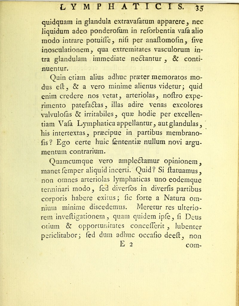 quidquam in glandula extravafatum apparere > nec liquidum adeo ponderofiim in refbrbentia vafa alio modo intrare potuilfe^ nifi per anaftomofin^ five inosculationem, qua extremitates vasculorum in- tra glandulam immediate nectantur ^ & conti- nuentur. Quin etiam alius adhuc praster memoratos mo- dus en% & a vero minime alienus videtur; quid enim credere nos vetat^ arteriolas^ noftro expe- rimento patefactas 5 illas adire venas excolores valvulofas & irritabiles^ quae hodie per excellen- tiam Vafa Lymphatica appellantur^ autglandulas 5  liis intertextaspraecipue in partibus membrano- fis ? Ego certe huic {ententiae nullum novi argu- mentum contrarium. Quamcumque vero ampleclamur opinionem5 manetfemper aliquid incerti. Quid? Si ftatuamus 5 non omnes arteriolas lymphaticas uno eodemque terminari modo^ fed diverfos in diverfis partibus corporis habere exims; fic forte a Natura 0111- nium minime discedemus. Meretur res ulterio- rem inveftigationem, quam quidem ipfe3 fi Deus otium & opportunitates concefterit 3 lubentcr periclitabor; fed dum adhuc occafio deeft^ non E 2 com-