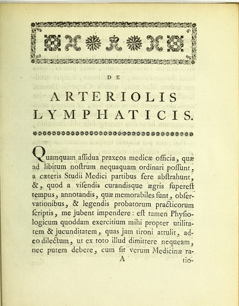 D E ARTERIOLIS LYMPHATI CIS. « &#t «ftftfi ^^uamquam affidua praxeos medicas officia_, quse ad libitum noftrum nequaquam ordinari poiTunt, a cseteris Studii Medici partibus fere abitrahunt^ &5 quod a vifendis curandisque aegris fupereft tempus^ annotandis^ quae memorabiles funt s obfer- vationibus^ & legendis probatorum practicorum fcriptis., me jubent impendere : eft tamen Phyfio- logicum quoddam exercitium mihi propter utilita- tem & jucunditatem j quas jam tironi attulit^ ad- eodileclum^ ut ex toto illud dimittere nequeam^ nec putem deberecum fit veram Medicinse- ra- A tio- \