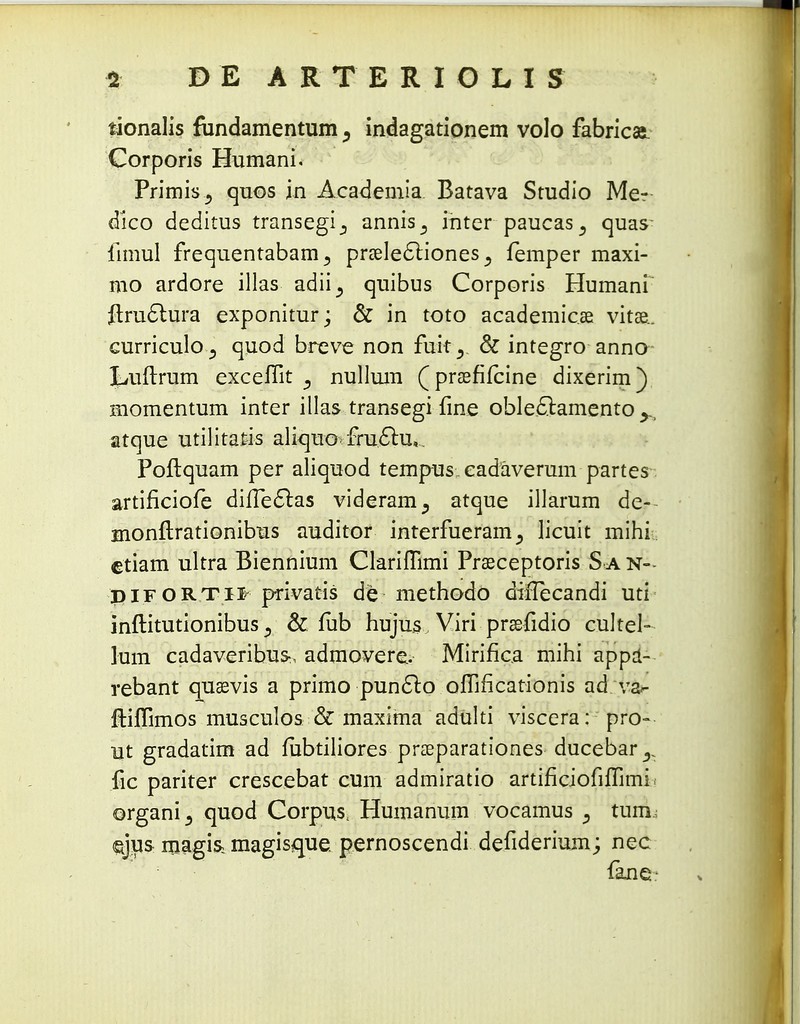 tionalis fiindamentum ? indagationem volo fabricasi Corporis Humani. Primis., quos jn Academia. Batava Studio Me? dico deditus transegi_, annrs3 inter paucas^ quas limul frequentabam^ praelecliones 3 femper maxi- mo ardore illas adii^ quibus Corporis Humani ftructura exponitur; & in toto academicae vitae. curriculO j quod breve non fuit^ & integro anno Luflrum excefiit s nullum (praefifcine dixerim) momentum inter illas transegi fine obleflamento atque utilitatis aliquofru&u,. Poftquam per aliquod tempus eadaverum partes- artificiofe diiTecl:as videram^ atque illarum de- monflrationibus auditor interfueram^ licuit mihi etiam ultra Biennium Clariflimi Praeceptoris S a n- piFortii privatis de methodo diflecandi uti inftitutionibus, & fub hujus Viri praefidio cultel- lum cadaveribus-, admovere. Mirifica mihi appa- rebant quaevis a primo punclo oflificationis ad v&- ftiflimos musculos & maxima adulti viscera: pro- Ut gradatim ad fiibtiliores praeparationes ducebar^ fic pariter crescebat cum admiratio artificiofiflimi > organi3 quod Corpus, Humanum vocamus tum qjus magis; magisque. pernoscendi defiderium; nec