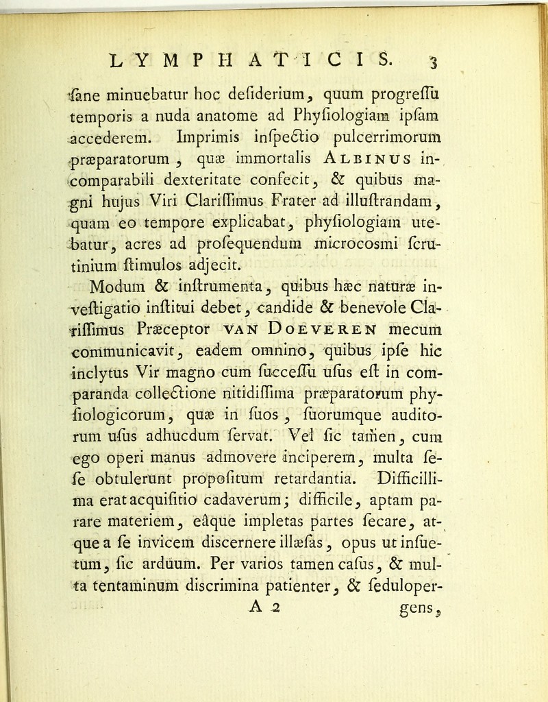 ifane minuebatur hoc defiderium, quum progreftii temporis a nuda anatome ad Phyfiologiam ipfam accederem. Imprimis infpe£l:io pulcerrimorum fpraeparatorum 5 quae immortalis Albinus in- comparabili dexteritate confecit^ & quibus ma- gni hujus Viri ClarifTimus Frater ad illuftrandam, quam eo tempore explicabat^ phyfiologiam ute- :batur5 acres ad profequendum microcosmi fcru- tinium ftimulos adjecit. Modum & inllrumenta 5 quibus haec naturae in- veftigatio inftitui debet, candide & benevole Cla- Tiffimus Praeceptor van Doeveren mecum communicaviteadem omnino, quibus ipfe hic inclytus Vir magno cum fucce£ha ufiis eft in com- paranda collectione nitidilTima praeparatoFum phy- fiologicorum > quae in fuos 5 fuorumque audito- rum uiiis adhucdum fervat. Vei fic tarrien5 cum ego operi manus admovere anciperem5 multa fe- fe obtulerunt propofitum retardantia. Difficilli- ma erat acquiiitio cadaverum; difncile5 aptam pa- rare materiem^ eaque impletas partes fecare^ at- que a fe invicem discernere illaefas 5 opus ut infiie- tum, fic ardiium. Per varios tamencafus^ & mul- ta tentaminum discrimina patienter3 & feduloper- A 2 gens5