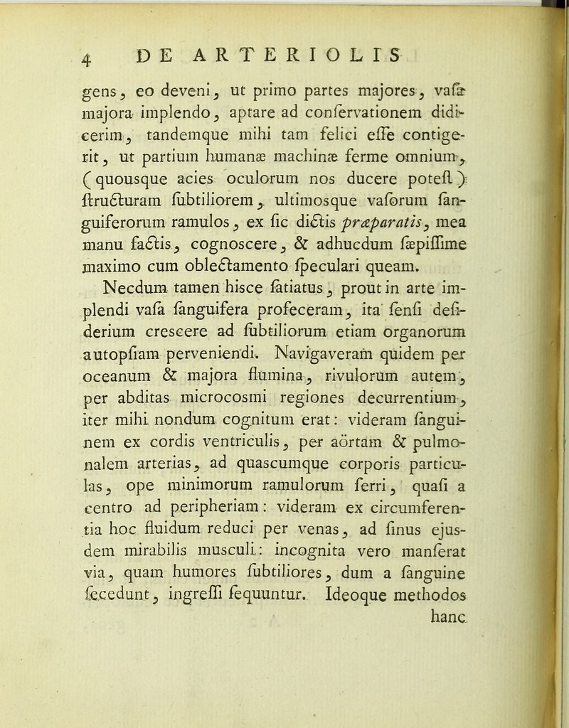 DE ARTERIOLTS gens, eo deveni^ ut primo partes majores_, vadr majora implendo^ aptare ad confervationem didt- cerim3 tandemque mihi tam felici eiFe contige- rit5 ut partium humanse machinte ferme omnium^ (quousque acies oculorum nos ducere potefl) flru£luram fubtiliorem ultimosque vaforum fan- guiferorum ramulosex fic dicTbis pr&paratis, mea manu factis 5 cognoscere & adhucdum faepilTime maximo cum obleclamento fpeculari queam. Necdum tamen hisce fatiatus ^ proutin arte im- plendi vala fenguifera profeceram,, ita fenfi defi- derium crescere ad fubtiliorum etiam organorum autopfiam perveniendL Navigaveram quidem per oceanum & majora flumina^ rivulorum autem^ per abditas microcosmi regiones decurrentium y iter mihi nondum cognitum erat: videram fangui- nem ex cordis ventriculis ., per aortam & pulmo- nalem arterias^ ad quascumque corporis particu- las^ ope minimorum ramulorum ferri3 quafi a centro ad peripheriam: videram ex circumferen- tia hoc fluidum reduci per venas^ ad finus ejus- dem mirabilis musculi: incognita vero manferat via^ quam humores fubtilioresdum a fanguine fecedunt., ingreffi fequuntur. Ideoque methodos hanc