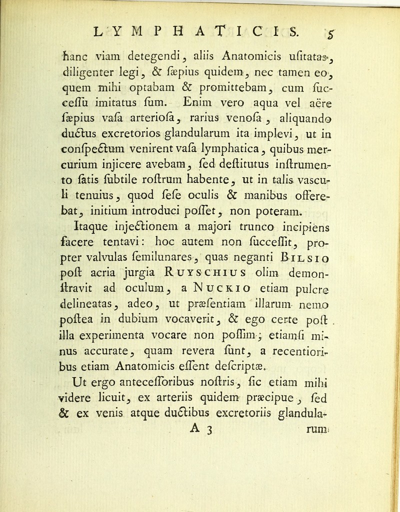 hanc viam detegendi., aliis Anatomicis ufitatas^ diligenter legi^ & fiepius quidem^ nec tamen eo^ quem mihi optabam & promittebamcum fuc- cefTii imitatus fum. Enim vero aqua vel aere fgepius vafa arteriofa^ rarius venoia aliquando du6lus excretorios glandularum ita implevi 3 ut in conipe£t.um venirentvafa lymphatica., quibus mer- curium injicere avebam_, fed deftitutus inflrumeo- to fatis fubtile roftrum habente, ut in talis vascu- li tenuius^ quod fefe oculis & manibus offere- bat^ initium introduci pofTet., non poteram. Itaque inje&ionem a majori trunco incipiens facere tentavi: hoc autem non fucceffit., pro- pter valvulas femilunares^ quas neganti Eilsio poft aeria jurgia Ruyschius olim demon- ltravit ad oculumj aNucKio etiam pulcre delineatas^ adeo^ ut praefentiam iJJarum- nemo poftea in dubium vocaverit^ & ego certe pofl: . illa experimenta vocare non poffim; etiamfi mi- nus accurate^ quam revera mnt^ a recentiofir bus etiam Anatomicis efTent defcriptae. Ut ergo antecefToribus noflris ^ fic etiam mihi videre licuit^ ex arteriis quidem prsecipue fed & ex venis atque ductibus excretoriis glandula* A 3 runi^