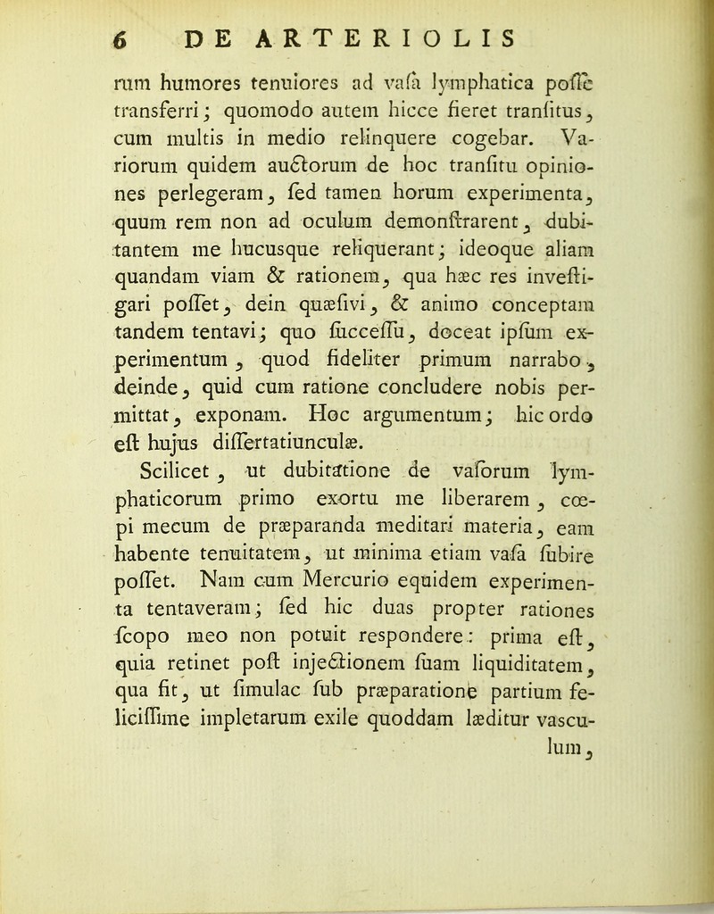 mm humores tenuiores ad vafa Jymphatica pofie transferri; quomodo autem hicce fieret tranfitus^ cum multis in medio relinquere cogebar. Va- riorum quidem auctorum de hoc tranfitu opinio- nes perlegeram^ fed tamen horum experimenta., quum rem non ad oeuium demonftrarent y dubi- tantem me hucusque reHquerant; ideoque aliam quandam viam & rationem^ qua hasc res invefii- gari polTetj dein quasfivi^ & animo conceptam tandem tentavi; quo mccefTu^ doceat ipfiim ex- perimentum quod fideliter primum narrabo j, deinde^ quid cum ratione concludere nobis per- mittat^ exponam. Hoc argumentum; hicordo eft hujus dilTertatiuncuIss. Scilicet 3 ut dubita*tione de vafbrum lym- phaticorum primo exortu me liberarem -9 cce- pi mecum de prseparanda meditari materia^ eam habente tenuitatem^ ut minima etiam vafii fiibire poITet. Nam c-um Mercurio equidem experimen- ta tentaveram; led hic duas propter rationes fcopo meo non potuit respondere.: prima eft^ quia retinet poft inje&ionem fiiam liquiditatem, qua fit^ ut fimulac fub praeparatione partium fe- liciflime impletarum exile quoddam iaeditur vascu- Jum 3