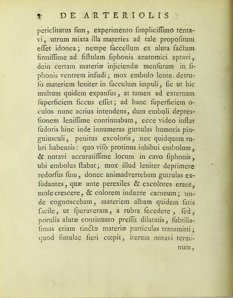 periclitatus fum3 experimento fimpliciflimo tenta- vi^ utrum mixta illa materies ad tale propofitum eflet idonea; nempe faccellum ex aluta factum firmiflime ad fiftulam fiphonis anatomici aptavi, dein certam materia? injiciendas menfuram in fi- phonis ventrem infudi * mox embolo lente. detru- fb materiem leniter in facculum impuli^ fic ut hic multum quidem expanfius^ at tamen ad externam fiuperficiem ficcus effiet; ad hanc mperfieiem o- culos nunc acrius intendens., dum emboli depres- fionem leniflime continuabam^ ecce video inftar fiidoris hinc inde innumeras guttulas humoris pin- guiusculi^ penitus excoloris^ nec quidquam ru- bri habentis: quo vifb protinus inhibui embolum, & notavi accuratiflime locum in cavo fiphonis, ubi embolus ftabat; mox illud leniter deprimere redorfiis fum, donec animadvertebam guttulas ex- fudantes^ quae ante perexiles & excolores erant^ mole crescere^ & colorem induere carneum; un- de cognoscebam^ materiem albam quidem fatis facile,, ut fperaveranij a rubra fecedere ^ fed^ porulis alutas continuato preflii dilatatis., fubtilis- fimas etiam tinclce materice particulas transmitti; quod fimulac fieri coepit^ iterum notavi termi- num j