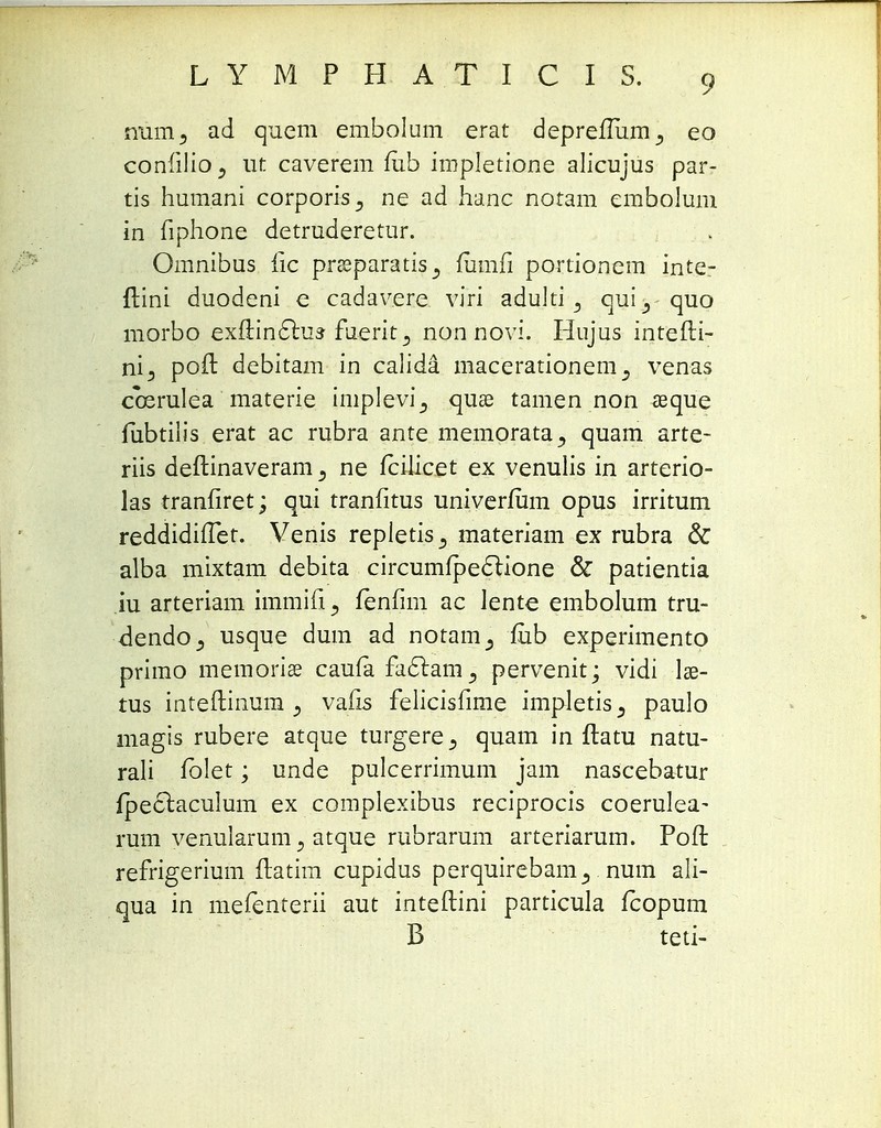 num, ad quem embolum erat depreflum^ eo conlilio., ut caverem fub impletione alicujus par- tis hum.ani corporis^ ne ad hanc notam embolum in fiphone detruderetur. Omnibus fic preeparatis^ fumfi portionem inte- flini duodeni e cadavere viri adulti 3 qui_, quo morbo exftinc~lus fuerit^ non novi. Hujus intefti- ni3 poft debitam in calida macerationem^ venas coerulea materie implevi^ quae tamen non asque fubtilis erat ac rubra ante memorata^ quam arte- riis deftinaveram 5 ne fcilicet ex venulis in arterio- las rranfiret; qui tranfitus univerfum opus irritum reddidifTet. Venis repletis^ materiam ex rubra & alba mixtam debita circumipeclione & patientia iu arteriam immifi ^ fenfim ac lente embolum tru- dendOj usque dum ad notam_, fub experimento primo memorise caufa fa£tampervenit; vidi Ise- tus inteftinum 5 vafis felicisfime impletis^ paulo magis rubere atque turgere quam in ftatu natu- rali fblet; unde pulcerrimum jam nascebatur fpeclaculum ex complexibus reciprocis coerulea- rum yenularum j atque rubrarum arteriarum. Poft refrigerium ftatim cupidus perquirebamnum ali- qua in mefenterii aut inteftini particula fcopum B teti-