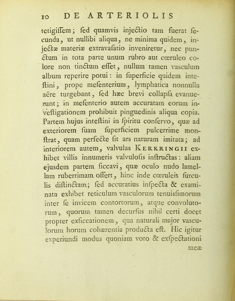 tetigifTem; fed quamvis injectio tam fuerat fe- cunda^ ut nullibi aliqua^ ne minima quidem y in- jecTtse materiae extravafatio invenireturnec pun- £him in tota parte unum rubro aut coeruleo co- lore non tin6him effet^ nullum tamen vasculum album reperire potui: in fuperficie quidem inte- ftini ^ prope mefenteriumlymphatica nonnulla aere turgebant y fed hsec brevi collapfa. evanue- mint; in mefenterio autem accuratam eorum in- Veftigationem prohibuit pinguedinis aliqua copia. Partem hujus inteflini in fpiritu confervoq.ua? ad exteriorem mam mperficiem pulcerrime mon- ftrat^ quam perfecte fit ars naturam imitata; ad interiorem autern^ valvulas Kerkringii ex- hibet villis innumeris valvulofis inftruclas: aliam ejusdem partem ficcavi^ quae oculo nudo lamel- lam ruberrimam offert^ hinc inde coeruleis furcu- lis diflincxam; fed accuratius infpecta & exami- nata exhibet reticulum vasculorum tenuisfimorum inter fe invicem contortorum^ atque convoluto- runi5 quorum tamen decurius nihil certi docet propter exficcationeiiiqua naturali major vascu- rorum horum coliEerentia producta efl. Hic igitur exper.iundi modus quoniam voto & exfpeclationi me^e.