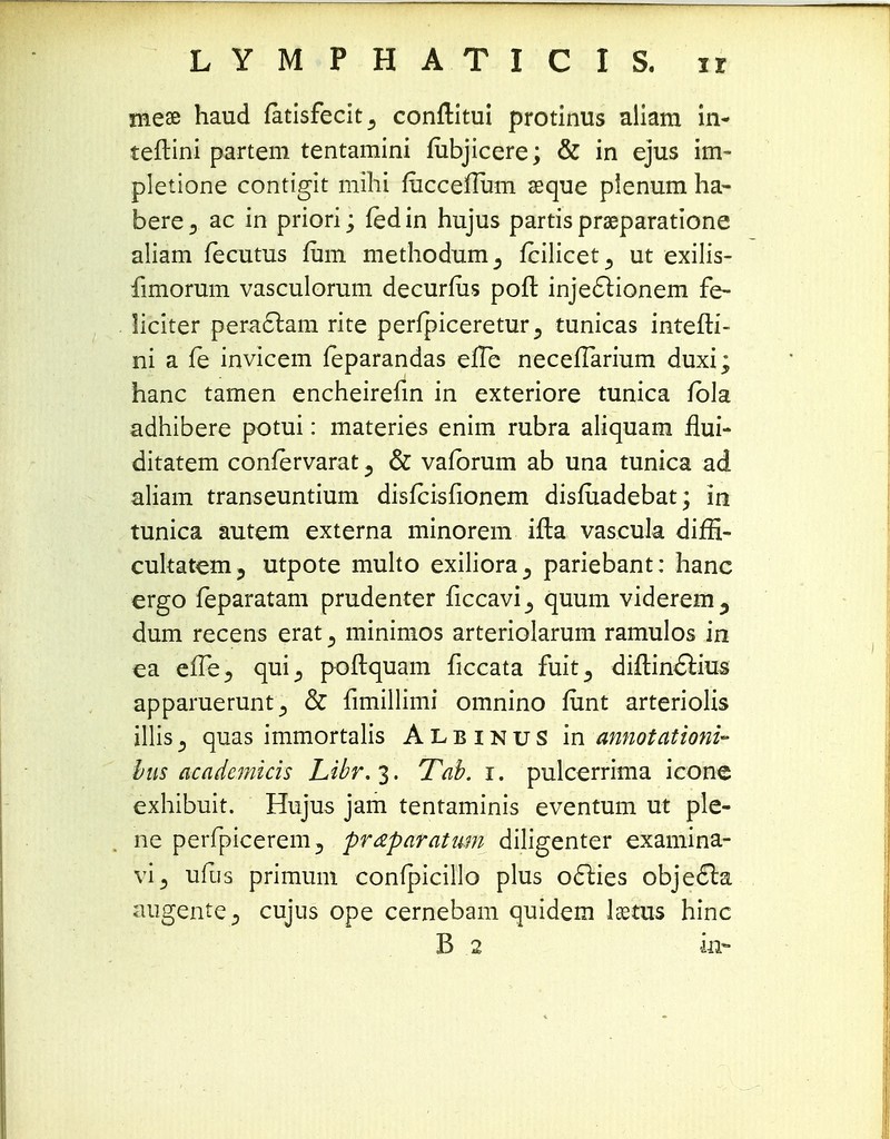 mese haud fatisfecit^ conftitui protinus aliam in- teftini partem tentamini fubjicere; & in ejus im- pletione contigit milii rucceflum seque plenum ha- bere5 ac in priori; fedin hujus partis prseparatione aliam fecutus fum methodum^ fcilicet^ ut exilis- fimorum vasculorum decurfiis poft injeclionem fe- liciter peradtam rite perfpiceretur 5 tunicas intefti- ni a fe invicem feparandas eiTe neceffarium duxi; hanc tamen encheirefin in exteriore tunica fbla adhibere potui: materies enim rubra aliquam flui- ditatem confervarat 3 & vafbrum ab una tunica ad aliam transeuntium disfcisfionem disfuadebat; 10 tunica autem externa minorem ifta vascula diffl- cultatem? utpote multo exiliora^ pariebant: hanc ergo feparatam prudenter ficcavi_, quum viderem^ dum recens erat 3 minimos arteriolarum ramulos in ea effe5 qui^ poftquam ficcata fuit^ diftin&ius apparuerunt& fimillimi omnino funt arteriolis illis3 quas immortalis Albinus in annotationi- bus academicis Libr.%. Tab. i. pulcerrima icone exhibuit. Hujus jam tentaminis eventum ut ple- ne perfpicerem, praparatum diligenter examina- vi3 ufus primum confpicillo plus oclies obje6la augente^ cujus ope cernebam quidem laetus hinc B 2 in*