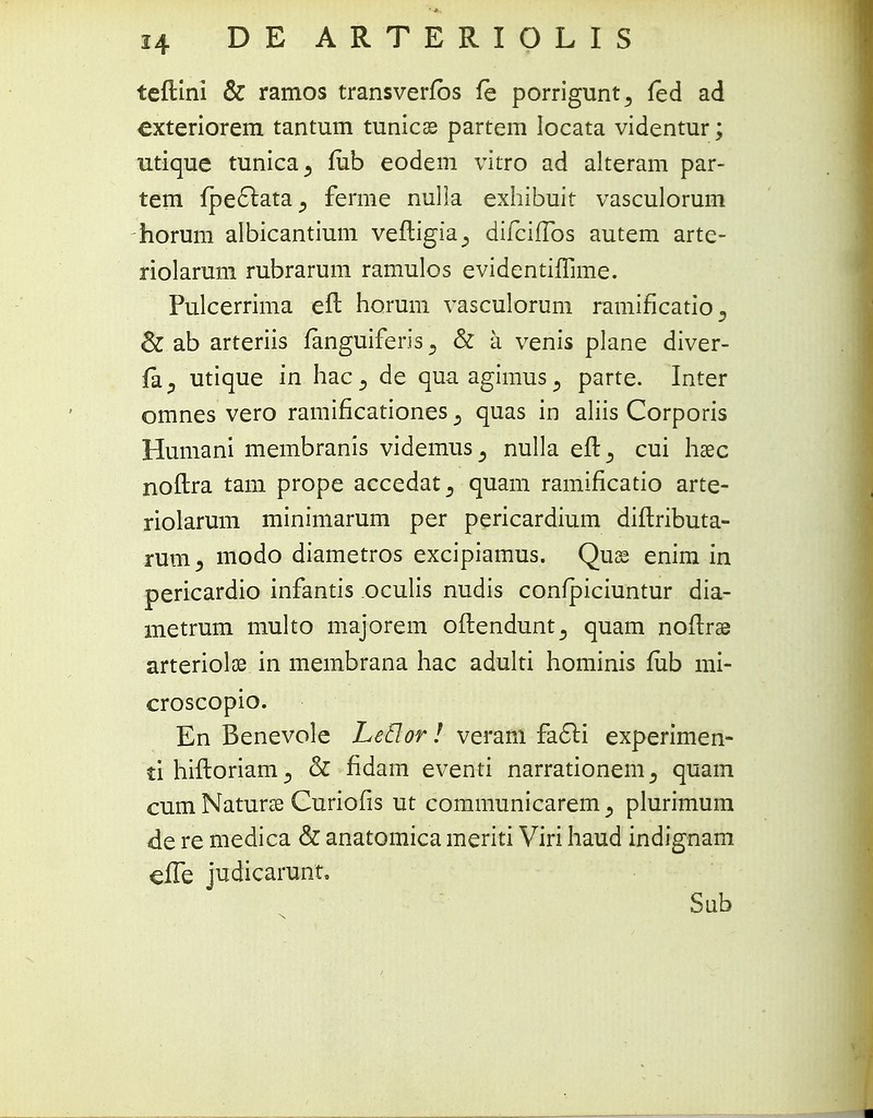 teftini & ramos transverfbs fe porrigunt^ fed ad exteriorem tantum tunics partem Iocata videntur; utique tunica., fub eodem vitro ad alteram par- tem fpe6lata^ ferme nulla exhibuit vasculorum horum albicantium veftigia^ difciffos autem arte- riolarum rubrarum ramulos evidentiffime. Pulcerrima eft horum vasculorum ramificatio D & ab arteriis fanguiferis 5 & a venis plane diver- jfa^ utique in hac^ de quaagimus., parte. Inter omnes vero ramificationes 3 quas in aliis Corporis Humani membranis videmus^ nulla efl^ cui hsec noftra tam prope accedat^ quam ramificatio arte- riolarum minimarum per pericardium diftributa- rum, modo diametros excipiamus. Quse enim in pericardio infantis oculis nudis confpiciuntur dia- metrum multo majorem oflendunt^ quam noflrae arteriolae in membrana hac adulti hominis fiib mi- croscopio. En Benevole LeHor ! veram facvti experimen- ti hiftoriam 3 & fidam eventi narrationem 5 quam cum Naturse Curiofis ut communicarem , plurimum de re medica & anatomica meriti Viri haud indignam efTe judicarunt, Sub