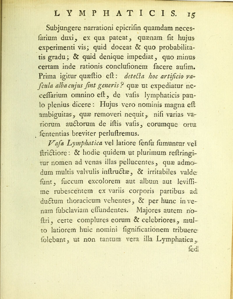 Subjungere narrationi epicrifin quamdam neces- farium duxi^ ex qua pateat^ quoenam fit hujus experimenti vis; quid doceat & quo probabilita- tis gradu; & quid denique impediat^ quo minus certam inde rationis conclufionem facere aufim. Prima igitur quseftio efl:: deteda hoe artificio va- fcula albacujus Jint generis? quae ut expediatur ne- cefTarium omnino efl y de vafis lymphaticis pau- io plenius dicere : Hujus vero nominis magna e(l ambiguitas j quse removeri nequit^. nifi varias va- riorum auclorum de ifris vafis^ eorumque ortu fententias breviter perluftremus. J^afa Lympkatica vel latiore fenfu mmuntur vei ftrictiore: & hodie quidem ut plurimum reftringi- tur nomen ad venas illas pellucentes^ quse admo- dum multis valvulis inftruclae& irritabiles valde. funt^ fuccum excolorem aut album aut levifTi- me rubescentem ex variis corporis partibus ad du6lum thoracicum vehentes_, & per hunc inve- nam fubclaviam effundentes. Majores autem nb- flri certe complures eorum & celebriores y mul- to latiorem huie nomini fignificationem tribuere. folebant., ut non tantum vera illa Lymphatica T