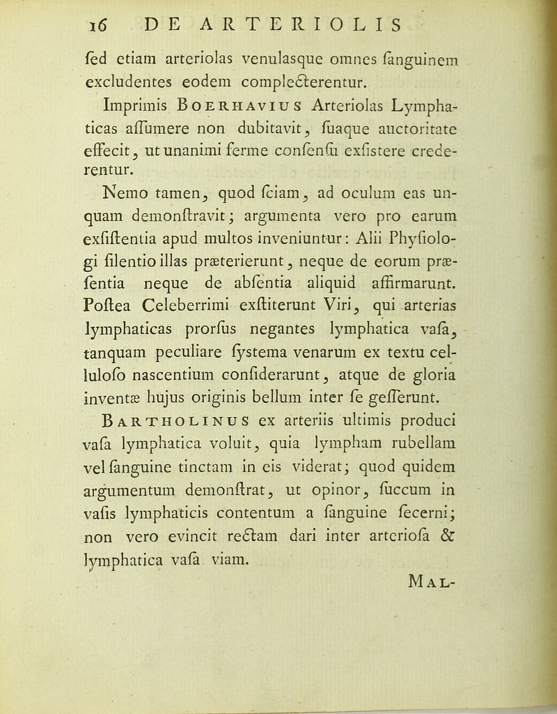 fed ctiam arteriolas venulasque omnes fanguinem excludentes eodem compleclerentur. Imprimis Boerhavius Arteriolas Lympha- ticas afTumere non dubitavit^ fuaque auctoritate effecit^ ut unanimi ferme confenfti exfistere crede- rentur. Nemo tamen^ quod fciam^ ad oculum eas un- quam demonftravit; argumenta vero pro earum exfiftentia apud multos inveniuntur: Alii Phyfiolo- gi filentio illas pra2terierunt 3 neque de eorum prse- fentia neque de abfentia aliquid affirmarunt. Poflea Celeberrimi exftiterunt Viri^ qui arterias Jymphaticas prorfus negantes lymphatica vafa3 tanquam peculiare fystema venarum ex textu cel- lulofb nascentium confiderarunt 3 atque de gloria inventas hujus originis bellum inter fe gefTerunt. Bartholinus ex arteriis ultimis produci vafa lymphatica voluit^ quia lympham rubellam velfanguine tinctam in eis viderat; quod quidem argumentum demonftrat., ut opinor^ fiiccum in vafis lymphaticis contentum a fanguine fecerni; non vero evincit re£lam dari inter artcriofa & lymphatica vafa viam. Mal-