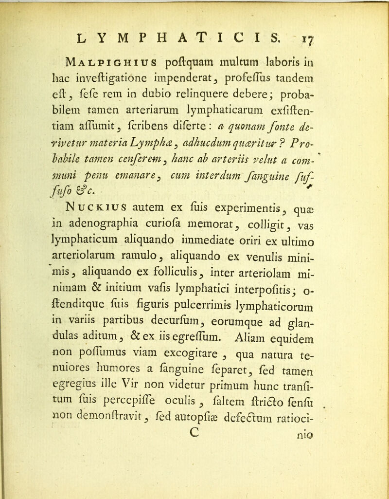 Malpighius poflquam multum laboris iu hac inveftigatione impenderat^ profeffus tandem eft5 fefe rem in dubio relinquere debere; proba- bilem tamen arteriarum lymphaticarum exfiflen- tiam alTumit 3 fcribens diferte: a quonam fonte de- rivetur materia Lympha, adhucdum qu&ritur ? Pro- babile tamen cenferem ^ hanc ab arteriis velut a com- * muni penu emanare, cum interdum fanguine fuf- fufo &c. * Nuckius autem ex fuis experimentis5 quse in adenographia curiofa memorat^ colligit^ vas lymphaticum aliquando immediate oriri ex ultimo arteriolarum ramulo, aliquando ex venulis mini- mis 5 aliquando ex folliculis, inter arteriolam mi- nimam & initium vafis lymphatici interpofitis; o- ftenditque fiiis figuris pulcerrimis Jymphaticorum in variis partibus decurfum^ eorumque ad glan- dulas adituirij &ex iisegrefTum. Aliam equidem non pofTumus viam excogitare 5 qua natura te- nuiores humores a fanguine feparet^ fed tamen egregius ille Vir non videtur primum hunc tranfi- tum fuis percepilTe oculis faltem flri&o fenfo non demonftravitfed autopfiai defeclum ratioci- C nio