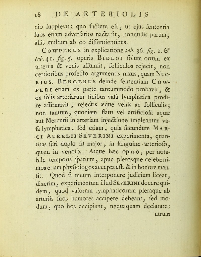 nio fupplevit; quo faclum eft^ ut ejus fentenria fiios etiam adverfarios naftafit., nonnullis parum^ aliis multum ab eo duTentientibus. CoWPERUS in explicatione tab. 36. fig. 1.6? tab. 41. fig. 5- operis Bidloi folum ortum ex arteriis & venis aiTumfit^ folliculos rejecit,, non certioribus profe£lo argumentis nixus^ quam Nuc- kius. Bergerus deinde fententiam Cow- peri etiam ex parte tantummodo probavit^ & ex folis arteriarum finibus vafa lymphatica prodi- re affirmavit 5 reje6lis seque venis ac folliculis; non tantum^ quoniam flatu vel artificiofa aquae aut Mercurii in arteriam injeclione 'impleantur va- ia lymphatica 5 fed etiam5 quia fecundum Mar- Ci Aurelii Severini experimenta^ quan- titas feri duplo fit major^ in fanguine arteriofb^ quam in venofo. Atque hasc opinio ^ per nota- bile temporis fpatium^ apud plerosque celeberri- mos etiam phyfiologos accepta efi, &in honore man- fit. Quod fi meum interponere judicium liceat^ dixerim5 experimentum illud Severini docere qui- dem > quod vaforum lymphaticorum pleraque ab arteriis fitos humores accipere debeant^ fed mo- dum., quo hos accipiant^ nequaquam declarare: utrum