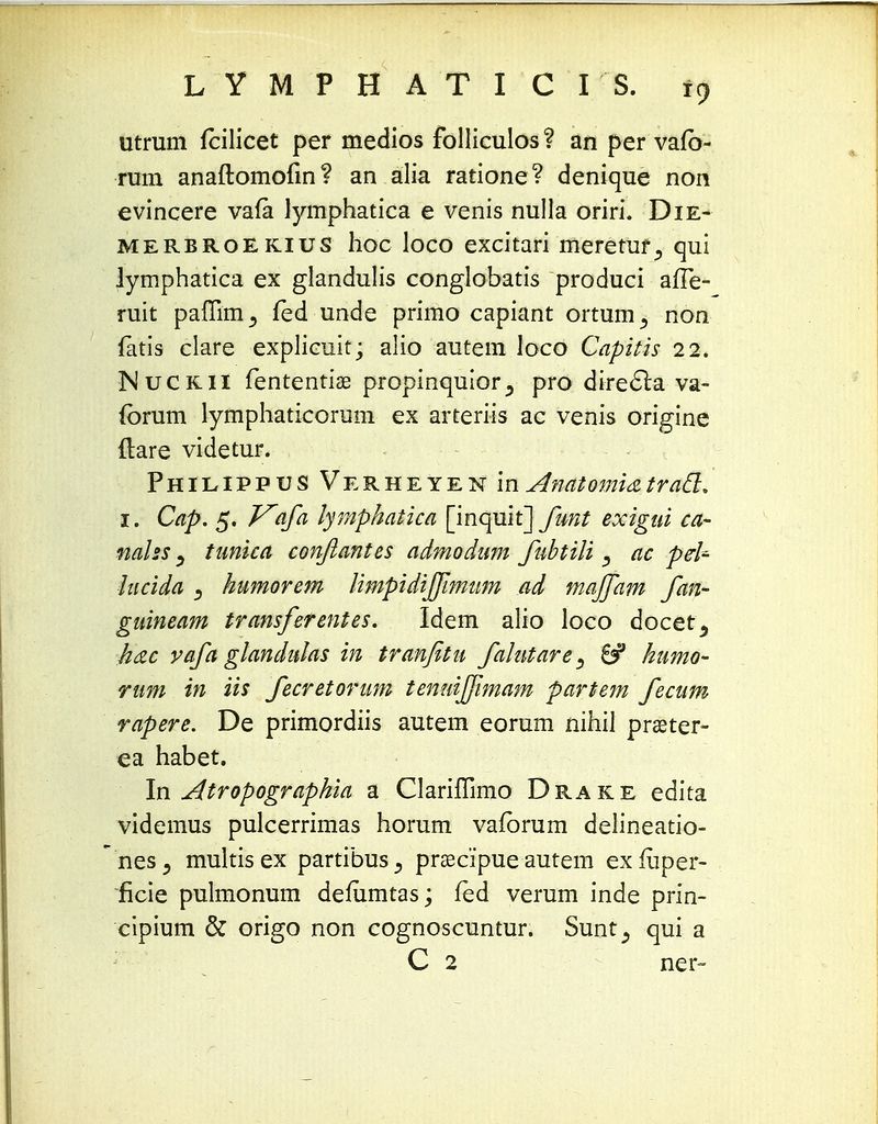 utrum fcilicet per medios folliculos ? an per vafb- rum anaftomofin? an alia ratione? denique non evincere vafa lymphatica e venis nulla oriri. Die- merbroekius hoc loco excitari meretur., qui lymphatica ex glandulis conglobatis produci afTe- ruit paffim^ fed unde primo capiant ortum^ non fatis clare explicuit; alio autem loco Capitis 22. Mucrii fententiae propinquior^ pro direcla va- (brum lymphaticorum ex arteriis ac venis origine ftare videtur. Philippus Verheyen in AnatomUtracl. 1. Cap. 5. Vafa lymphatica [inqult]funt exigui ca- nalss) tunica conftantes admodum fubtili, ac pel- lucida ) humorem limpidiffimum ad majfam fan- guineam transferentes. Idem alio loco docet^ h&c vafa glandulas in tranfitu falutare^ 6? humo- rum in iis fecretorum tenuijfimam partem fecum rapere. De primordiis autem eorum nihil praeter- ea habet. In Atropographia a Clariffimo Drake edita videmus pulcerrimas horum vafbrum delineatio- nesj multisex partibus^ praecipue autem exfuper- ficie pulmonum demmtas; fed verum inde prin- cipium & origo non cognoscuntur. Sunt^ qui a C 2 ner-