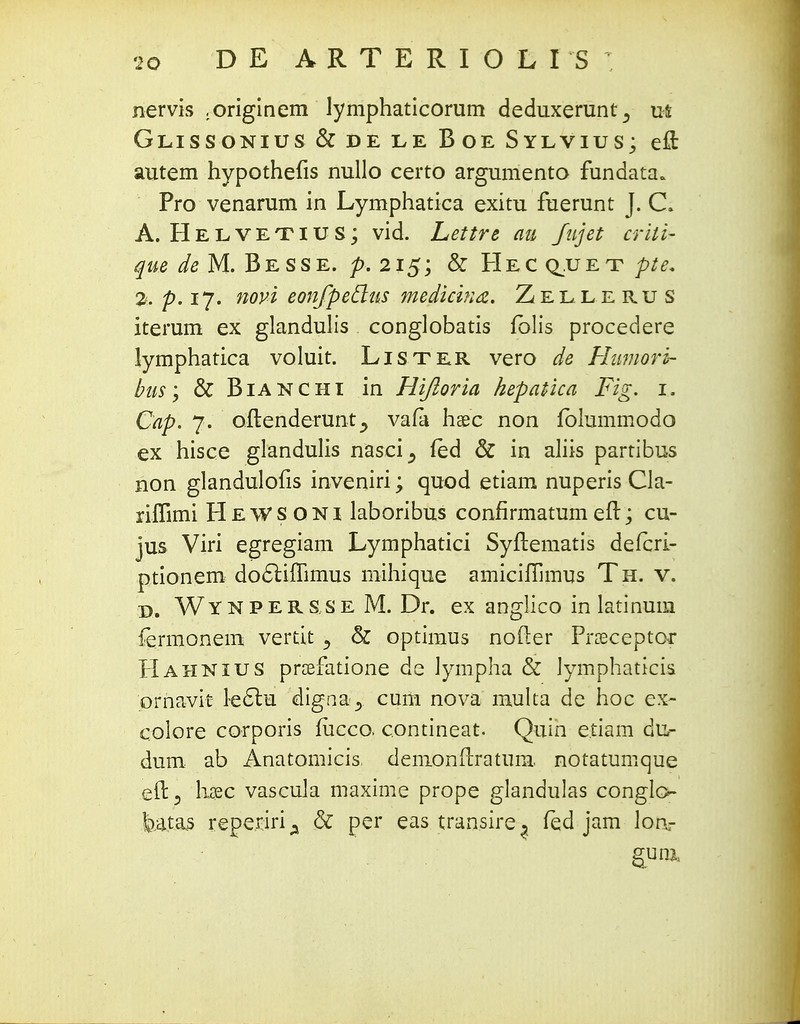 nervis .originem lymphaticorum deduxerunt^ us; Glissonius & de le Boe Sylvius; eft autem hypothefis nullo certo argumento fundata* Pro venarum in Lymphatica exitu fuerunt J. C» A, Helvetius; vid. Lettre au fujet criti- que de M. Be sse. p. 215; & Hec q.uet pte. %, p. 17. novi eonfpedus medicina. Zellerus iterum ex glandulis conglobatis fblis procedere lymphatica voluit. Lister vero de Humorh- bus; & Bianchi in Hifioria hepatica Fig. 1. Cap. 7. oftenderunt., vafa haec non folummodo ex hisce glandulis nasci^ fed & in aliis partibus non glandulofis inveniri; quod etiam nuperis Cla- riflimi HeWSONI laboribus confirmatumeft; cu- jus Viri egregiam Lymphatici Syftematis defcri- ptionem docliffimus mihique amiciffimus Th. v. d. Wynpers.se M. Dr. ex anglico in latinum fermonem vertit -9 & optimus nofter Proeceptor Hahnius prsefatione de Jympha & lymphaticis ornavit lec~lu digna5. cum nova multa de hoc ex- colore corporis iucco. contineat. Quin e.tiam dUr dum ab Anatomicis, demonftratum. notatumque eft^ h$c vascula maxime prope glandulas conglo- batas reperiri^ & per eas transire^ fed jam lon- gutft