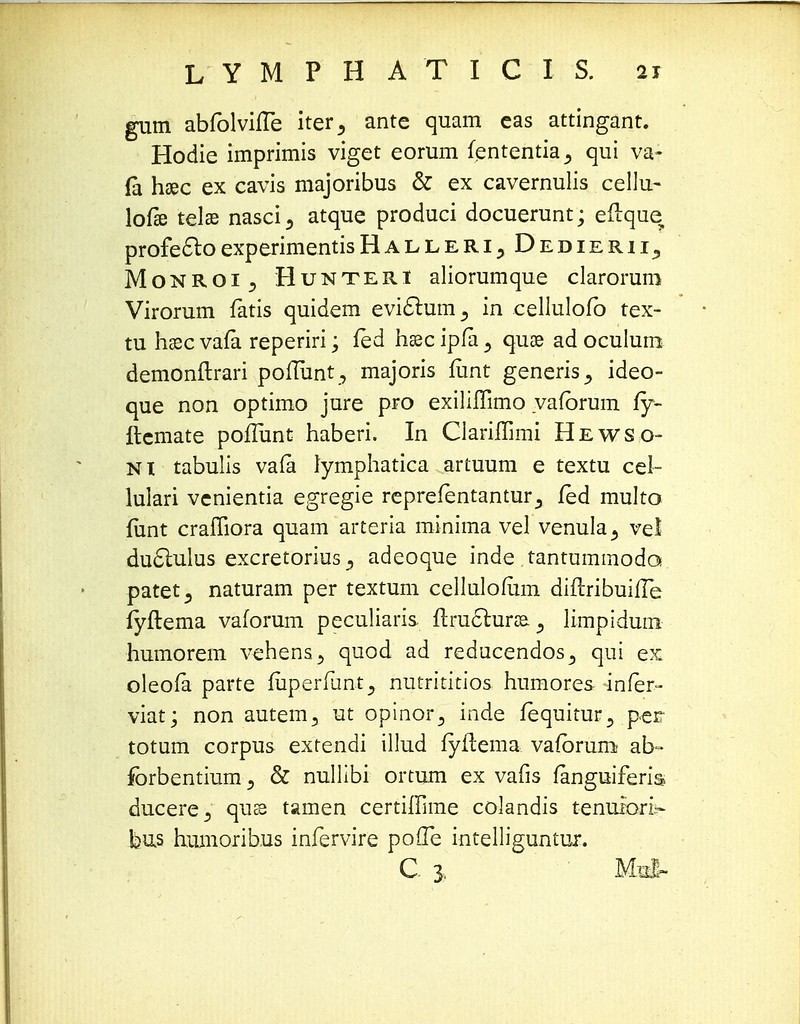 gum abfolvhTe iter5 ante quam eas attingant. Hodie imprimis viget eorum fententia^ qui va- fa haec ex cavis majoribus & ex cavernulis cellu- lofie telae nasci 3 atque produci docuerunt; eftque, profectoexperimentisHalleri, Dedierii^ Monroi j Hunteri aliorumque clarorum Virorum fatis quidem evic~lum3 in eellulofb tex- tu haec vafa reperiri; fed haec ipfa 3 quoe ad oculum demonftrari poflunt , majoris fiint generis., ideo- que non optimo jure pro exiliflimo vafbrum fy- ilemate poflimt haberi. In Clarifhmi Hewso- ni tabulis vafa lymphatica artuum e textu cel- lulari vcnientia egregie reprefentantur^ jfed multo fiint craffiora quam arteria minima vel venula^ vel du£lulus excretorius^ adeoque inde tantummoda patet^ naturam per textum cellulofum diflribuifTe fyftema vaforum peculiaris flru6lurse^ limpidum humorem vehens^ quod ad reducendos^ qui ex oleofa parte fuperfunt5 nutrititios humores infer- viat; non autem3 ut opinor^ inde fequitur^ perr totum corpus extendi illud fyflema vafbrum ab- forbentium} & nullibi ortum ex vafis fanguiferis ducere^ quss tamen certiffime colandis tenuiori- bus hum.orib.us infervire pofTe intelliguntur. C 3. Mo&-