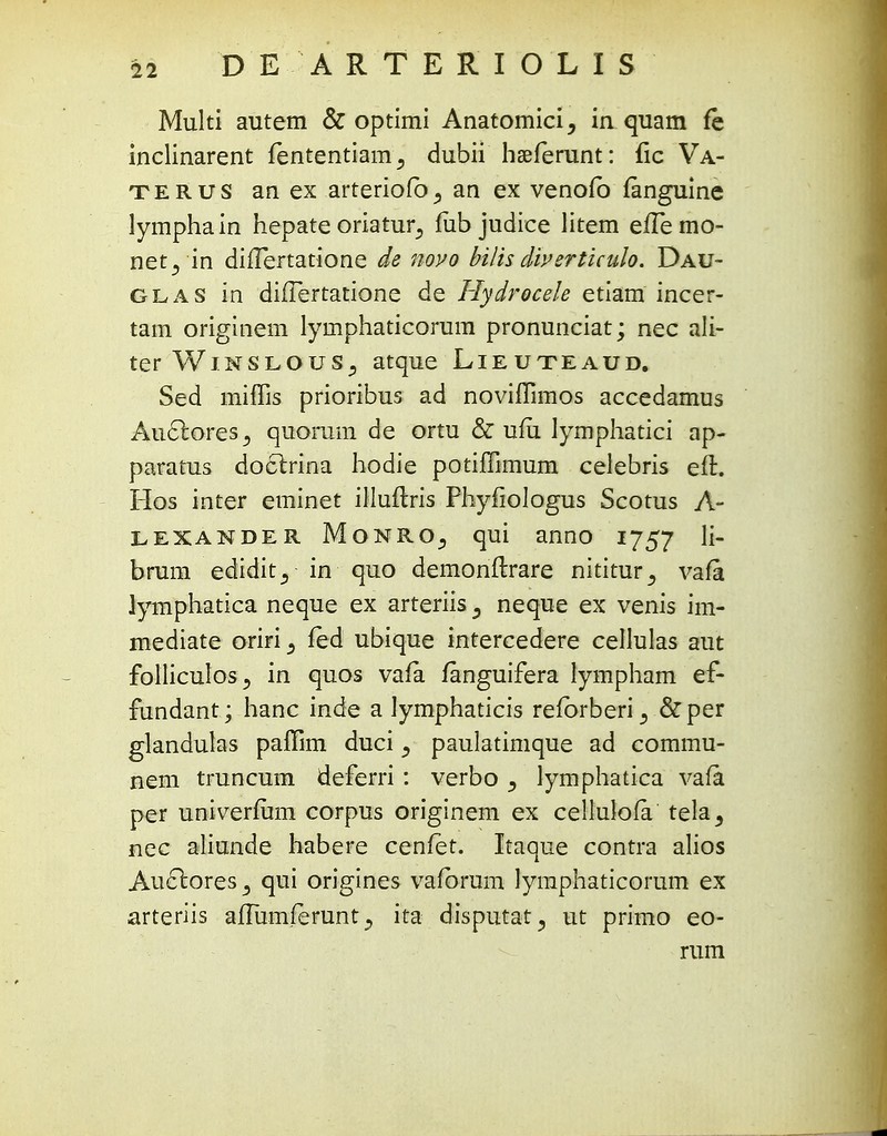 Multi autem & optimi Anatomici, iaquam fe inclinarent fententiam., dubii haeferunt: fic Va- terus an ex arteriofb^ an ex venofb fanguine lymphain hepate oriatur^ fiib judice litem efTemo- net^ in difTertatione de novo bilis diverticulo. Dau- glas in duTertatione de Hydrocele etiam incer- tam originem lymphaticorum pronunciat; nec ali- terWiNSLOUSj atque Lieuteaud, Sed miffis prioribus ad noviffimos accedamus AuctoreSj quoram de ortu & ufu lymphatici ap- paratus doclrina hodie potiffimum celebris eft. Hos inter eminet illuftris Phyfiologus Scotus A- LEXANDER Monro3 qui anno 1757 n bram edidit., in quo demonftrare nititur^ vafa lymphatica neque ex arteriis 5 neque ex venis im- mediate oriri^ fed ubique intercedere cellulas aut folliculos j in quos vafa fanguifera lympham ef- fundant; hanc inde a lymphaticis refbrberi ^ &per glandulas paffim duci ^ paulatimque ad commu- nem truncum deferri: verbo, lymphatica vafa per univerium corpus originem ex cellulola tela^ nec aliunde habere cenfet. Itaque contra alios AucT:ores3 qui origines vafbrum lymphaticorum ex arteriis affiimferunt ^ ita disputat, ut primo eo- rum