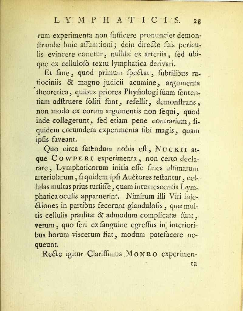 L Y M P H A T I C I S. 2g rum experimenta non fiifficere pronunciet demon- ftranda; huic aftumtioni; dein dire£le fuis pericu- lis evincere conetur_, nullibi ex arteriis^ fed ubi- que ex cellulofb textu Jymphatica derivari. Et fanea quod primum fpecl;at5 fubtilibus ra- tiociniis & magno judicii acumine5 argumenta theoreticaquibus priores Phyfiologi fuam fenten- tiam adftruere folki fimt, refellit^ demonftrans^ non modo ex eorum argumentis non fequi 5 quod inde collegerunt^ fed etiam pene contrarium^ fi- quidem eorumdem experimenta fibi magis^ quam ipfis faveant. Quo circa fatendum nobis eft., Nuckii at- que Cowperi experimenta3 non certo decla- rare^ Lymphaticorum initia efle fines ultimarum arteriolarum j fiquidem ipfi Auclores teftantur3 cel- Iulas multas prius turfifle 5 quam intumescentia Lym- phatica oculis apparuerint. Nimirum illi Viri inje- 6liones in partibus fecerunt glandulofis 3 quse mul- tis cellulis praedit-ae & admodum complicatae funt 9 ^erum, quo feri ex fanguine egreflus in) interiori- bus horum viscerum fiat^ modum patefacere ne- queunt. Re6le igitur Clariffimus Monro experimen- ta