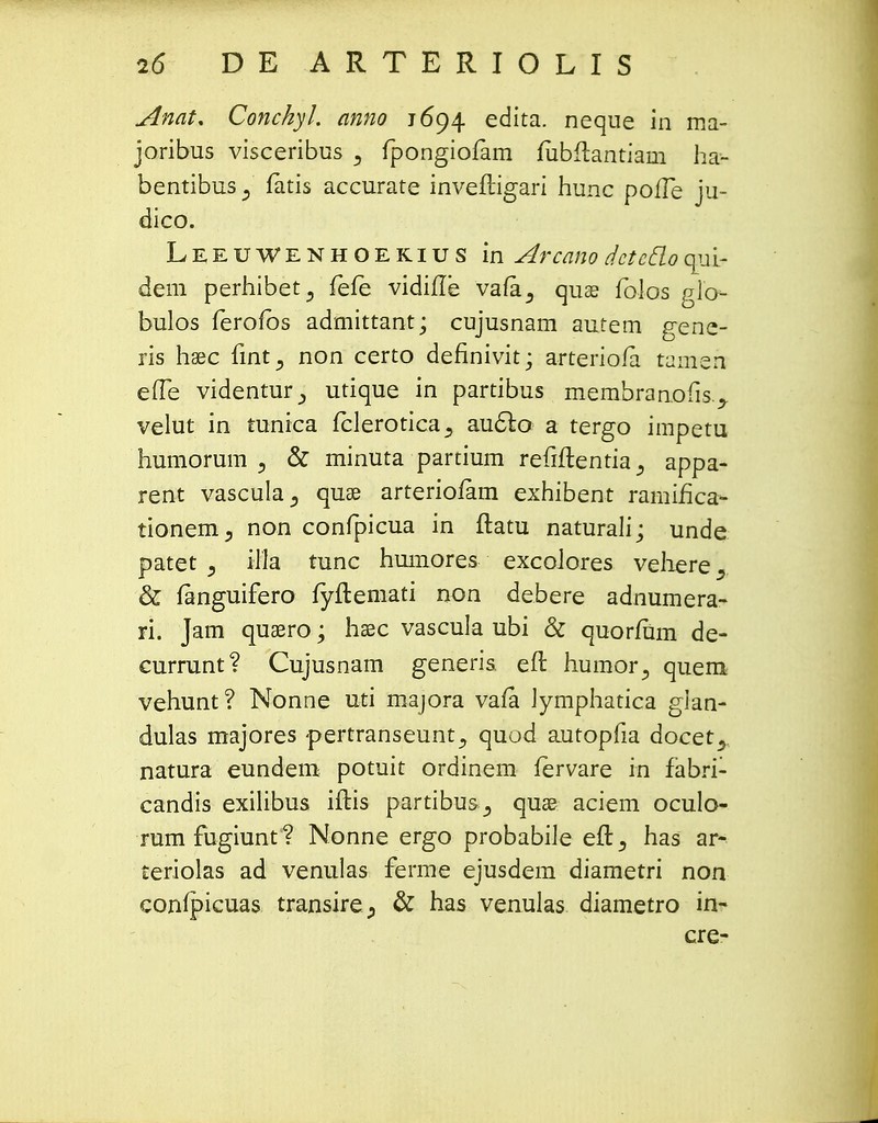 Anat. Conchyl. anno 1694 edita. neque in ma- joribus visceribus j fpongiofam lubftantiam ha- bentibus 3 fatis accurate invefligari hunc poife ju- dico. Leeuwenhoekius in Arcano dcteflo wj±? dem perhibet^ fefe vidifie vafa^ quas folos glo- bulos ferofbs admittant; cujusnam autem gene- ris hsec fint^ non certo definivit; arteriofa tameh eife videntur., utique in partibus membranofis.., velut in tunica fclerotica^ au&o a tergo impetu humorum 3 & minuta partium refiftentiaappa- rent vascula^ quae arteriofam exhibent ramifica- tionem^ non confpicua in ftatu naturali; unde patet } illa tunc humores excoJores veliere. & fanguifero fyfteniati non debere adnumera- ri. Jam quaero; hsec vascula ubi & quorfum de- currunt? Cujusnam generis. efl humor^ quem vehunt? Nonne uti majora vafa Jymphatica glan- dulas majores -pertranseunt^ quod autopfia docet^ natura eundem potuit ordinem fervare in fabri- candis exilibus iftis partibus,, quae aciem oculo- rumfugiunt? Nonne ergo probabiJe eft^ has ar- teriolas ad venulas ferme ejusdem diametri non confpicuas transire., & has venulas diametro in- cre-