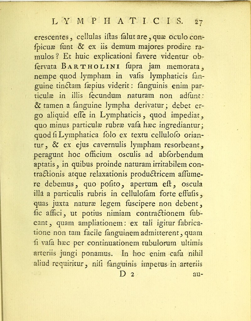 erescentes^ cellulas iftas falut are ^ quae oculo con- fpicuae funt & ex iis demum majores prodire ra- mulos ? Et huic explicationi favere videntur ob- fervata Bartholini fupra jam memorata^ nempe quod lympham in vafis lymphaticis fan- guine tinctam faepius viderit: fanguinis enim par- ticulse in illis fecundum naturam non adfiint: & tamen a fanguine lympha derivatur; debet er- go aliquid efTe in Lymphaticisquod impediat^ quo minus particulae rubrse vafa haec ingrediantur; quod fi Lymphatica fblo ex textu cellulofb orian- tur., & ex ejus cavernulis lympham resorbeant^ peragunt hoc officium osculis ad abfbrbendum aptatis j in quibus proinde naturam irritabilem con- tra&ionis atque relaxationis produ&ricem afTume- re debemus^ quo pofito^ apertum eft^ oscula illa a particulis rubris in cellulofam forte effufis^ quas juxta naturae legem fuscipere non debent, fic affici3 ut potius nimiam contra6lionem fiib- eant 5 quam ampliationem: ex tali igitur fabrica- tione non tam faciie fanguinem admitterent^ quam fi vafa hsec per continuationem tubuiorum ultimis arteriis jungi ponamus. In hoc enim cafii nihii aliud requiritur^ nifi fanguinis impetus in arteriis D 2 au-