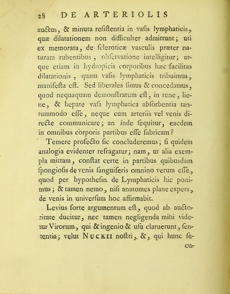 au£his3 & minuta refiftentia in vafis lymphaticis^ quae dilatationem non difficulter admittunt; uti ex memorata^ de fcleroticse vasculis prseter na- turam rubentibus 5 obfervatione intelligitur; at- que etiam in hydropicrs corporibus haec facilitas dilatationis 5 quam vafis lympha-ticis tribuimus, manifefta eft. Sed liberales fiiiius &conccdamus3 quod nequaquam demonftratum eft^ in rene 3 lie- ne3 & hepate vafa lymphatica abfbrbentia tan* tummodo eile^ neque cum arteriis vel venis di- re&e communicare; an Tnde fequitur^ eacdem th omnibus corporis partibus efte fabricam? Temere profec~lo fic concluderemus; fi quidem analogia evidenter refragatur; nam^ ut alia exem- pla mittam^ conftat certe in partibus quibusdam fpongiofis de ve.nis fanguiferis omnino verum elTe.., quod per hypothefin de Lymphaticis hic ponl- mus; &tamen nemo^ nifi anatomes.plane expers^ de venis m univerfiim hoc affirmabit. Levius forte argumentum. eftquod ab au&Qr ritate dueiturnec tamen negligenda mihi vide- lurVirorum^ qui &ingenio& uiu claruerunt 3 fen- tentki velut Nuckii noftri^, &^ qui hunc fe- CUr