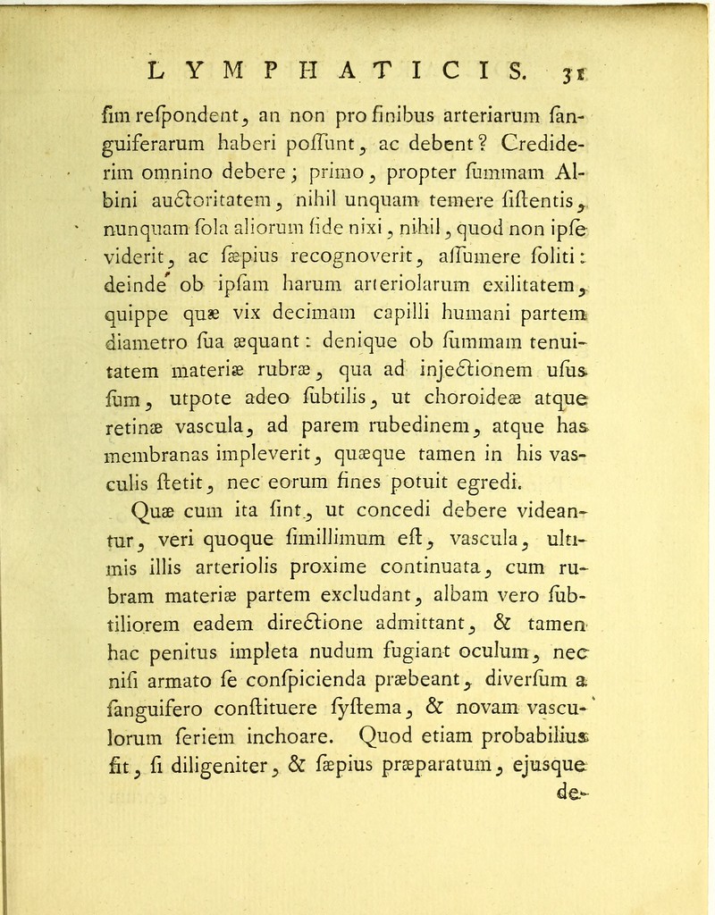 fim refpondent5 an non proflnibus arteriarum fan- guiferarum haberi poffunt., ac debent? Credide- rim omnino debere; primo a propter fummam Al- bini au6loritatem 3 nihil unquam temere fiftentis^ nunquam fola aliorum fide nixi ? nihil 3 quod non ipfe viderit^ ac fae-pius recognoverit ^ affumere foliti: deinde' ob ipfam harum arieriolarum exilitatem^ quippe qu£ vix decimam capilli humani partem diametro fua sequant: denique ob fummam tenui- tatem materise rubrae ± qua ad injeclionem ufus. fum3 utpote adeo mbtilis^ ut choroidese atque retinae vascula^ ad parem rubedinem^ atque has. membranas impleverit^ quaeque tamen in his vas- culis fletit^ nec eorum fines potuit egredt. Quse cum ita fmt^ ut concedi debere videan- tur^ veri quoque fimiUimum eft, vascula^ ulu- mis illis arteriolis proxime continuata., cum ru~ bram materise partem excludantalbam vero fub- tilio.rem eadem dire<5tione admittant., & tamen hac penitus impleta nudum fugiant oculumnec nifi armato fe confpicienda praebeant^ diverfum a fanguifero conftituere fyftema^ & novam vascu-4 lorum feriem inchoare. Quod etiam probabilius fit , fi diligeniter& fsepius prseparatum^ ejusque de.-