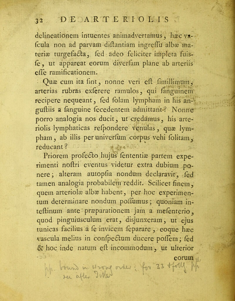 D E A R T E R I O L I S delineationem intuentes animadvertamus ^ haec va- (cula non ad parvam diftantiam ingreiTu albae ma- teriae turgefa6te3 fed adeo feliciter impleta fuis- {hy ut appareat eorum diverfam plane ab arteriis efle ramificationem. Quae cum ita fint ^ nonne veri eft {miillimum3 arterias rubras exfcrere ramulos., qui languinem recipere nequeant., fed fblam lympham in his an- guftiis a fanguine fecedentem admittant-? Nonne porro analogia nos ducit^ ut credainus., his arte- riolis lymphaticas refpondere Venulas ^ quae lym- phanij ab illis peruniverfum corpus vehi fblitam^ reducant ? Priorem profecto hujus fententiae partem expe- rimenti noftri eventus videtur extra dubium po- nere; alteram autopfia nondum declaravit_, fed tamen analogia probabiiem reddit. Scilicet flnem quem arteriolae albae habent^ per hoc experimen- tum determinare nondum poflumus; quoniam in- teftinum ante praeparationem jam a meienterio^ quod pinguiusculum erat,, disjunxeram^ ut ejus tunicas facilius a fe invicem feparare eoque haec vascula melius in confpe61um ducere poiTem; led & hoc inde natum e.ft incommodum ^ ut ulterior eorum