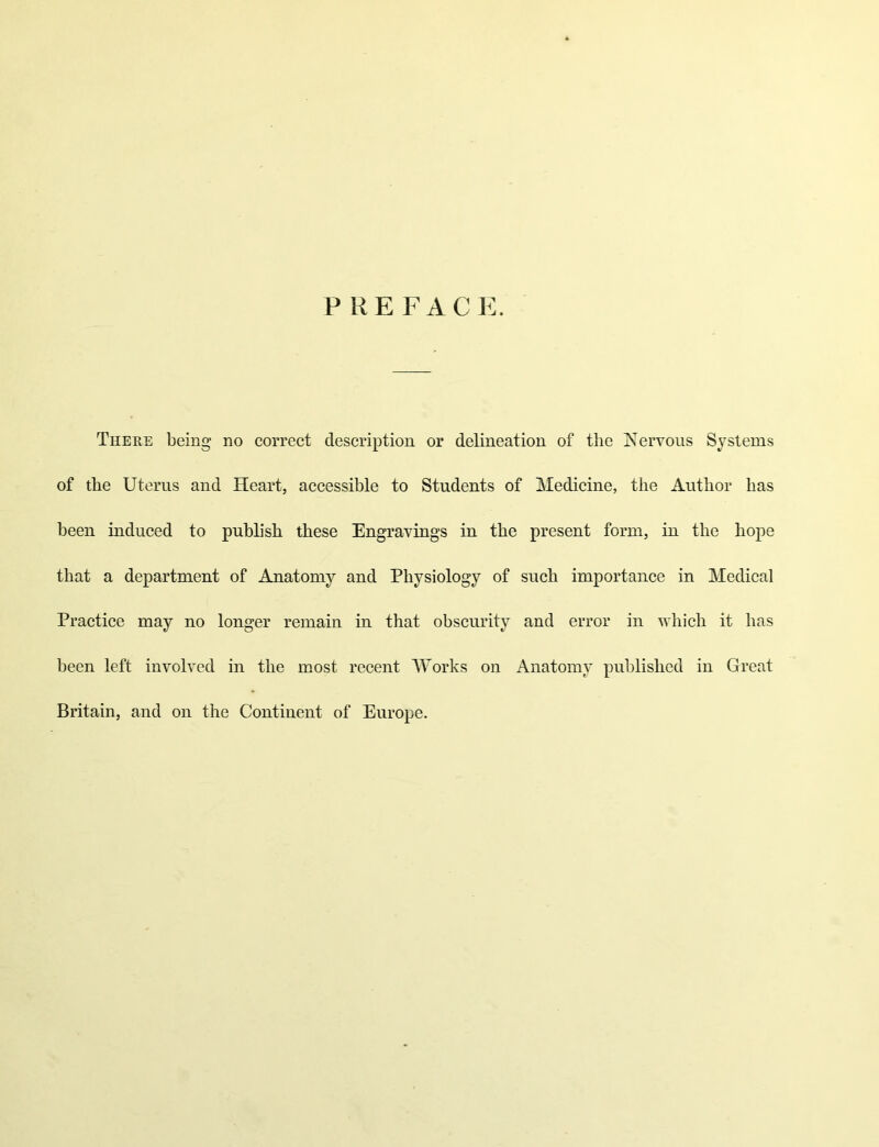 P R E F A C E. There being no correct description or delineation of the Kervous Systems of the Uterus and Heart, accessible to Students of Medicine, the Author has been induced to publish these Engravings in the present form, in the hope that a department of Anatomy and Physiology of such importance in Medical Practice may no longer remain in that obscurity and error in which it has been left involved in the most recent AVorks on Anatomy published in Great Britain, and on the Continent of Europe.