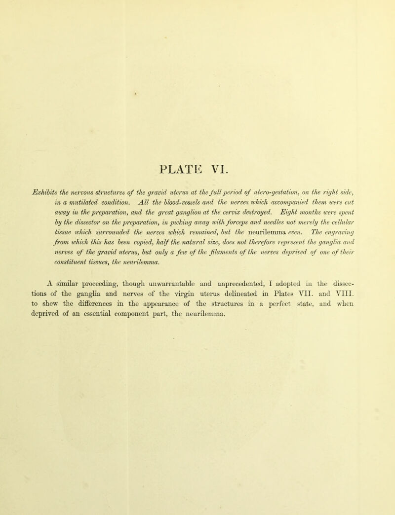 Exhibits the nervous structures of the gravid uterus at the full period of utero-gestation, on the right side, in a mutilated condition. All the blood-vessels and the nerves which accompanied them tcere cut away in the preparation, and the great ganglion at the cervix destroyed. Eight months were spent by the dissector on the preparation, in picking aivay with forceps and needles not merely the cellular tissue which surrounded the nerves which remained, but the neurilemma even. The engraving fi'om which this has been copied, half the natural size, does not therefore represent the ganglia and nerves of the gravid uterus, but only a few of the filaments of the nerves deprived of one of their constituent tissues, the neurilemma. A similar proceeding, though unwarrantable and unprecedented, I adopted in the dissec- tions of the ganglia and nerves of the virgin uterus delineated in Plates VII. and Till, to shew the differences in the appearance of the structures in a perfect state, and when deprived of an essential component part, the neurilemma.
