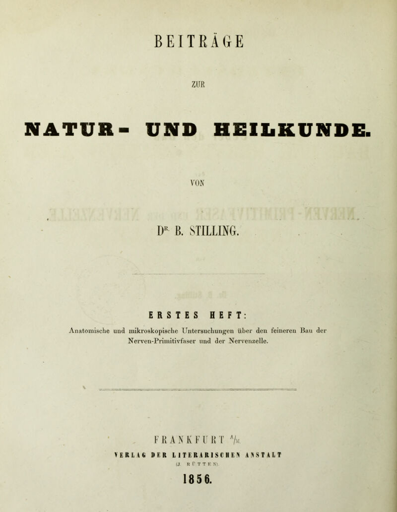 BEITEÄaE ZUR NATUR- UND HElliKUNDE. VON D« B. STILLING. ERSTES HEFT: Anatomische und mikroskopische Untersuchungen über den feineren Bau der Nerven-Primitivfaser und der Nervenzelle- F K A N K F F I! T '/«. VEKL4C »ER LITERARISCHEN ANSTALT (J R r T T E \). 1856.