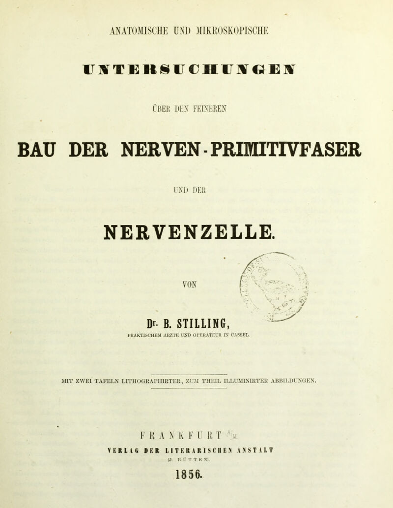 ANATOMISCHE ÜNJ) .MIKROSKOPISCHE ITMTKUSirCHirarGEM ÜBEK DEX FEIXEREX BAU DER NERVEN-FRUHinVFASER UXl) DER NERVENZELLE. VON Dr. B. STILLIN6, PRAKTISCHEM ARZTE UND OPERATEUR IX CASSEL. MIT ZWEI TAFELN LITHOGRAPHIRTEK, ZU.AI THEIL ILLUMINIRTER ABBILDUNGEN. l' K A K F F It r ''.a. V E R l I li DER l J T E U A R I $ eil E .X A A S T A I. T (J, R Ü T T E X). 1856.