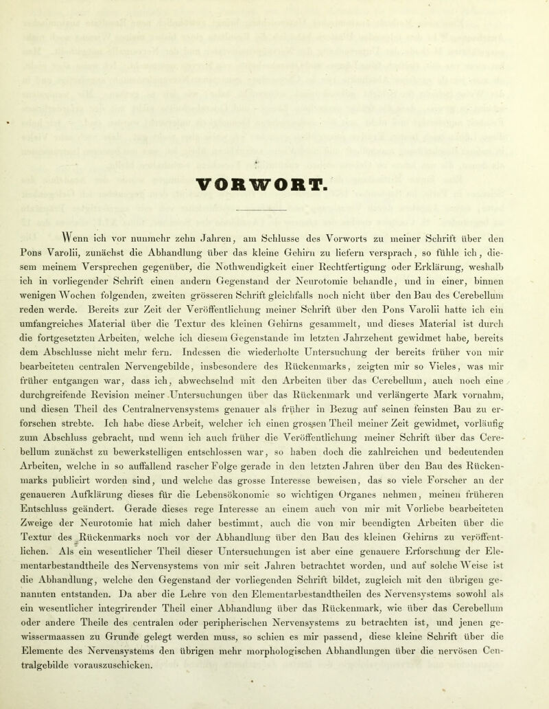 VORWORT Wenn ich vor nunmehr zehn Jahren, am Schlüsse des Vorworts zu meiner Schrift über den Pons Varolii, zunächst die Abhandlung über das kleine Gehirn zu liefern versprach, so fühle ich, die- sem meinem Versprechen gegenüber, die Nothwendigkeit einer Rechtfertigung oder Erklärung, weshalb ich in vorliegender Schrift einen andern Gegenstand der Neurotomie behandle, und in einer, hinnen wenigen Wochen folgendeii, zweiten grösseren Schrift gleichfalls noch nicht über den Bau des Cerehellum reden werde. Bereits zur Zeit der Veröffentlichung meiner Schrift über den Pons Varolii hatte ich ein umfangreiches Material über die Textur des kleinen Gehirns gesammelt, und dieses Material ist durch die fortgesetzten Arbeiten, welche ich diesem Gegenstände im letzten Jahrzehent gewidmet habe, bereits dem Abschlüsse nicht mehr fern. Indessen die wiederholte Untersuchung der bereits früher von mir bearbeiteten centralen Nervengebilde, insbesondere des Rückenmarks, zeigten mir so Vieles, was mir früher entgangen war, dass ich, abwechselnd mit den Arbeiten über das Cerehellum, auch noch eine durchgreifende Revision meiner .Untersuchungen ühe>’ das Rückenmark und verlängerte Mark vornahm, und diesen Theil des Centralnervensystems genauer als früher in Bezug auf seinen feinsten Bau zu er- forschen strebte. Ich habe diese Arbeit, welcher ich einen grossen Theil meiner Zelt gewidmet, vorläufig zum Abschluss gebracht, und wenn ich auch früher die Veröffentlichung meiner Schrift über das Cere- bellum zunächst zu bewerkstelligen entschlossen war, so haben doch die zahlreichen und bedeutenden Arbeiten, welche ln so auffallend rascher Folge gerade in den letzten Jahren über den Bau des Rücken- marks publiclrt worden sind, und welche das grosse Interesse beweisen, das so viele Forscher an der genaueren Auflclärung dieses für die Lebensökonomie so wichtigen Organes nehmen, meinen früheren Entschluss geändert. Gerade dieses rege Interesse an einem auch von mir mit Vorliebe bearbeiteten Zweige der Neurotomie hat mich daher bestimmt, auch die von mir beendigten Arbeiten über die Textur des .Rückenmarks noch vor der Abhandlung über den Bau des kleinen Gehirns zu veröffent- lichen. Als ein wesentlicher Theil dieser Untersuchungen ist aber eine genauere Erforschung der Ele- mentarbestandtheile des Nervensystems von mir seit Jahren betrachtet worden, und auf solche Weise ist die Abhandlung, welche den Gegenstand der vorliegenden Schrift bildet, zugleich mit den übrigen ge- nannten entstanden. Da aber die Lehre von den Elementarbestandtheilen des Nervensystems sowohl als ein wesentlicher Integrirender Theil einer Abhandlung über das Rückenmark, wie über das Cerebellum oder andere Theile des centralen oder peripherischen Nervensystems zu betrachten ist, und jenen ge- wlssermaassen zu Grunde gelegt werden muss, so schien es mir passend, diese kleine Schrift über die Elemente des Nervensystems den übrigen mehr morphologischen Abhandlungen über die nervösen Cen- tralgebilde vorauszuschicken.