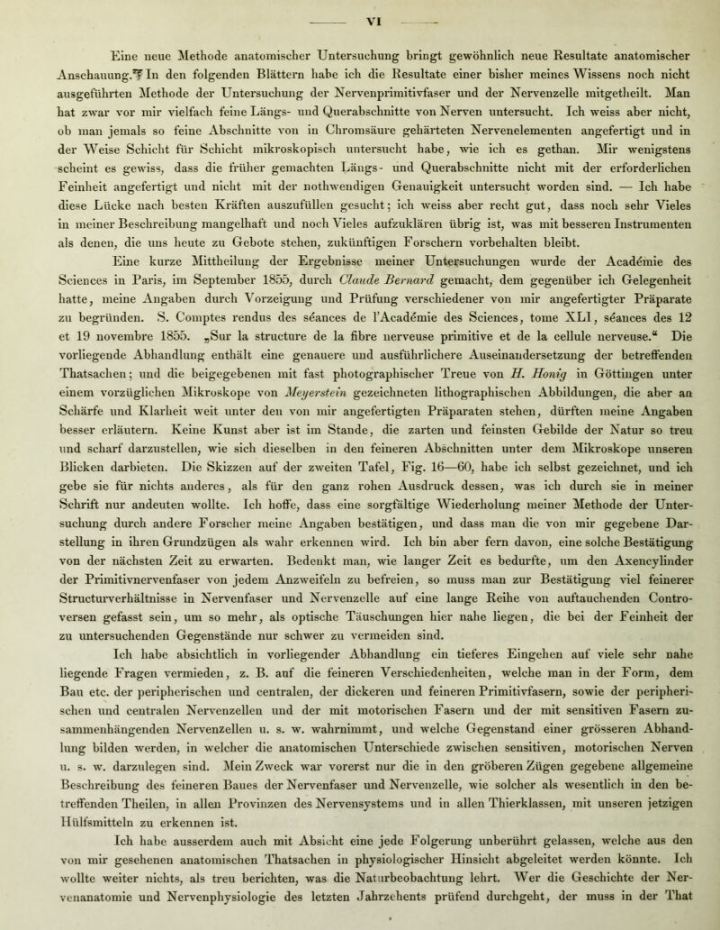 Eine neue Methode anatomischer Untersuchung bringt gewöhnlich neue Resultate anatomischer Anschauung.*?^ In den folgenden Blättern habe ich die Resultate einer bisher meines Wissens noch nicht ausgeführten Methode der Untersuchung der Nervenprimitivfaser und der Nervenzelle mitgetheilt. Man hat zwar vor mir vielfach feine Längs- und Querabschnitte von Nerven untersucht. Ich weiss aber nicht, ob man jemals so feine Abschnitte von in Chromsäure gehärteten Nervenelementen angefertigt und in der Weise Schicht für Schicht mikroskopisch untersucht habe, wie ich es gethan. Mir wenigstens scheint es gewiss, dass die früher gemachten Längs- und Querabschnitte nicht mit der erforderlichen Feinheit angefertigt und nicht mit der nothweudigen Genauigkeit untersucht worden sind. — Ich habe diese Lücke nach besten Kräften auszufüllen gesucht; ich weiss aber recht gut, dass noch sehr Vieles in meiner Beschreibung mangelhaft und noch Vieles aufzuklären übrig ist, was mit besseren Instrumenten als denen, die uns heute zu Gebote stehen, zukünftigen Forschern Vorbehalten bleibt. Eine kurze Mittheiluug der Ergebnisse meiner Untersiichungen wurde der Acad^mle des Sciences ln Paris, im September 1855, durch Claude Bernard gemacht, dem gegenüber ich Gelegenheit hatte, meine Angaben durch Vorzeigung und Pi'üfung verschiedener von mir angefertigter Präparate zu begründen. S. Comptes i’endus des sdances de l’Acad^mie des Sciences, tome XLl, seances des 12 et 19 novembre 1855. »Sur la structure de la fibre uerveuse primitive et de la cellule nerveuse.“ Die vorliegende Abhandlung enthält eine genauere und ausführlichere Auseinandersetzung der betreffenden Thatsachen; und die beigegebenen mit fast photographischer Treue von H. Honig ln Göttiiigen unter einem vorzüglichen Mikroskope von Meyerstein gezeichneten lithographischen Abbildungen, die aber an Schärfe und Klarheit weit unter den von mir angefertigten Präparaten stehen, dürften meine Angaben besser ei'läutern. Keine Kunst aber ist im Stande, die zarten und feinsten Gebilde der Natur so treu und scharf darzustellen, wie sich dieselben in den feineren Abschnitten unter dem Mikroskope unseren Blicken darbieten. Die Skizzen auf der zweiten Tafel, Fig. 16—60, habe ich selbst gezeichnet, und ich gebe sie für nichts anderes, als für den ganz rohen Ausdruck dessen, was ich durch sie in meiner Schrift nur andeuten wollte. Ich hoffe, dass eine sorgfältige Wiederholung meiner Methode der Unter- suchung durch andere Forscher meine Angaben bestätigen, und dass man die von mir gegebene Dar- stellung in ihren Grundzügen als wahr erkennen wird. Ich bin aber fern davon, eine solche Bestätigung von der nächsten Zeit zu erwarten. Bedenkt man, wie langer Zeit es bedurfte, um den Axencylinder der Primitivnervenfaser von jedem Anzweifeln zu befreien, so muss man zur Bestätigung viel feinerer Structurverhältnlsse in Nervenfaser und Nervenzelle auf eine lange Reihe von auftauchenden Contro- versen gefasst sein, um so mehr, als optische Täuschungen hier nahe liegen, die bei der Feinheit der zu untersuchenden Gegenstände nur schwer zu vermelden sind. Ich habe absichtlich in vorliegender Abhandlung ein tieferes Eingehen auf viele sehr nahe liegende Fragen vermieden, z. B. auf die feineren Verschiedenheiten, welche man in der Form, dem Bau etc. der peripherischen und centralen, der dickeren und feineren Primitivfasern, sowie der peripherl- sehen und centralen Nervenzellen und der mit motorischen Fasern und der mit sensitiven Fasern zu- sammenhängenden Nervenzellen u. s. w. wahrnimmt, und welche Gegenstand einer grösseren Abhand- lung bilden werden, ln welcher die anatomischen Unterschiede zwischen sensitiven, motorischen Nerven u. s. w. darzulegen sind. Mein Zweck war vorerst nur die ln den gröberen Zügen gegebene allgemeine Beschreibung des feineren Baues der Nervenfaser und Nervenzelle, wie solcher als wesentlich ln den be- treffenden Theilen, in allen Provinzen des Nervensystems und in allen Thierklassen, mit unseren jetzigen Hülfsmitteln zu erkennen ist. Ich habe ausserdem auch mit Absicht eine jede Folgerung unberührt gelassen, welche aus den von mir gesehenen anatomischen Thatsachen ln physiologischer Hinsicht abgeleitet werden könnte. Ich wollte weiter nichts, als treu berichten, was die Naturbeobachtuug lehrt. Wer die Geschichte der Ner- venanatomie und Nervenphyslologle des letzten Jahrzehents prüfend durchgeht, der muss in der That