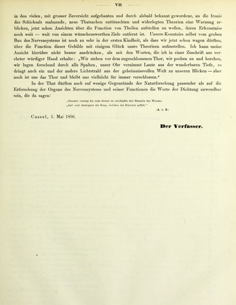 in den vielen, mit grosser Zuversicht aufgebauten und durch alsbald bekannt gewordene, an die Ironie des Schicksals mahnende, neue Thatsachen enttäuschten und widerlegten Theorien eine Warnung er- blicken, jetzt schon Ansichten über die Function von Theilen aufstellen zu wollen, deren Erkenntniss noch weit — weit von einem wünschenswerthen Ziele entfernt ist. Unsere Kenntniss selbst vom groben Bau des Nervensystems ist noch zu sehr in der ersten Kindheit, als dass wir jetzt schon wagen dürften, über die Function dieser Gebilde mit einigem Glück unsre Theorieen aufzustellen. Ich kann meine Ansicht hierüber nicht besser ausdrücken, als mit den Worten, die ich in einer Zuschrift aus ver- ehrter würdiger Hand erhalte: „Wir stehen vor dem zugeschlossenen Thor, wir pochen an und horchen, wir lugen forschend durch alle Spalten, unser Ohr vernimmt Laute aus der wunderbaren Tiefe, es dringt auch ein und der andere Lichtstrahl aus der geheimnissvollen Welt zu unseren Blicken — aber noch ist uns das Thor und bleibt uns vielleicht für immer verschlossen.“ In der That dürften auch auf w^enige Gegenstände der Naturforschung passender als auf die Erforschung der Organe des Nervensystems und seiner Functionen die Worte der Dichtung anwendbar sein, die da sagen: ,,Nimmer vermag bis zum Grund zu erschöpfen den Brunne'n des Wissens „Auf- und absteigend der Krug, welchen der Forscher gefüllt.“ (A. V. D.) Cassel, 1. Mai 1856. Oer Verfasser.