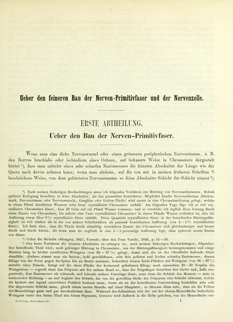 Deber den feineren Bau der Nerven-Primitivfaser und der Nervenzelle. ERSTE ABTHEILOG. lieber den Bau der Nerven-Primitivfaser. AYenn man eine dicke Nervenwurzel oder einen grösseren peripherischen Nervenstamm, z. B. den Nervus hrachialis oder ischiadicus eines Ochsen, auf bekannte Weise in Chromsäure dergestalt härtet '), dass man mittelst eines sehr scharfen Rasirmessers die feinsten Abschnitte der Länge wie der Quere nach davon nehmen kann; wenn man alsdann, auf die von mir in meinen früheren Schriften -) beschriebene Weise, von dem gehärteten Nervenstamme so feine Abschnitte Schicht für Schicht nimmt®). ‘) Nach meinen bisherigen Beobachtungen muss ich folgendes Verfahren zur Härtung von Nervensuhstanzen, Behufs späterer Zerlegung derselben in feine Abschnitte, als das passendste bezeichnen: Möglichst frische Nervensuhstanz (Eücken- mark, Nervenstämme oder Nervenwurzeln, Ganglien oder Gehirn-Theile) wird zuerst in eine Chromsäurelösung gelegt, welche in einem Pfund destillirten Wassers zehn Gran crystallisirte Chromsäure enthält. Am folgenden Tage füge ich so viel cry- stallisirte Chromsäure hinzu, dass 20 Gran auf ein Pfund Wasser kommen; und so verstärke ich täglich diese Lösung durch einen Zusatz von Chromsäure, bis zuletzt eine Unze crystallisirter Chromsäure in einem Pfunde Wasser enthalten ist, also die Auflösung etwas über 8®/« crystallisirte Säure enthält. Diese Quantität crystallisirter Säure in der betreffenden Härtungsflüs- sigkeit ist viel stärker als in der von andern Schriftstellern als passend bezeichneten Auflösung (von 4 — 5 ®/o crystallisirter Säure). Ich finde aber, dass die Theile durch allmählig verstärkten Zusatz der Chromsäure sich gleichmässiger und besser durch und durch härten, als wenn man sie sogleich in eine 4—5-procentige Auflösung legt, ohne späteren neuen Zusatz von Säure. Ueber die Medulla oblongata, 1843, Vorrede; über den Pons Varolii, 1846, p. 14 —16. Das beste Verfahren die feinsten Abschnitte zu erlangen ist, nach meinen bisherigen Beobachtungen, folgendes: Der betreffende Theil wird, nach gehöriger Härtung in Chromsäure, aus der Härtungsflüssigkeit herausgenommen und einige Mnuten lang in höchst rectificirten Weingeist (von 96 — 97 ®/o) gelegt, damit sich die an der Obei-fläche haftende Säure abspühle. Alsdanu nimmt man ein breites, hohl geschliffenes, sehr fein polirtes und höchst scharfes. Easirmesser, dessen Klinge von der Ferse gegen die Spitze hin an Breite zunimmt, befeuchtet dessen beide Flächen mit Weingeist (von 96—97®/o) mittelst eines Pinsels, bringt auf die obere Fläche der horizontal gehaltenen Klinge noch ausserdem 20—30 Tropfen des Weingeistes, — ergreift dann das Präparat mit der andern Hand so, dass der Zeigefinger derselben frei bleibt und, halb aus- gestreckt, dem Easirmesser als stützende und leitende sichere Unterlage dient, setzt dann die Schärfe des Messers — stets in horizontaler Eichtung — an und beginnt den Schnitt, der von der gewollten Stelle des Präparats eine Schicht abtrennt, welche die höchste nur irgend erreichbare Feinheit besitzen muss, wenn sie zu der betreffenden Untersuchung brauchbar seiu soll. Die abgetrennte Schicht muss, gleich einem zarten Hauche auf einer Glasplatte, so überaus dünn sein, dass sie die Politur der Messerklinge ganz und gar durchscheinen lässt. Während des Schneidens tritt der auf der oberen Messei-fläche befindliche Weingeist unter den freien Theil des feinen Segments, letzteres wird dadurch in die Höhe gehoben, von der Messerfläche ent- Stniing, Nervenfaser etc.