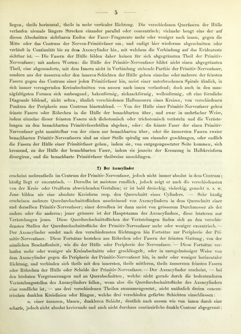 o liegen, theils horizontal, thells in mehr verticaler Richtung. Die verschiedenen Querfasern der Hülle verlaufen niemals längere Strecken einander parallel oder concentrisch; vielmehr beugt eins der auf diesen Abschnitten sichtbaren Enden der Faser-Fragmente mehr oder weniger nach innen, gegen die Mitte oder das Centrum der Nerven-Prlmitivfaser um, und endigt hier wiederum ahgeschnitten oder verläuft in Contlnultät bis zu dem Axencyllnder hin, mit welchem die Verbindung auf das Evidenteste sichtbar ist. — Die Fasern der Hülle bilden daher keinen für sich abgegränzten Thell der Primltiv- Nervenfaser; mit andern Worten: die Hülle der Primltiv-Nervenfaser bildet nicht einen abgegränzten Thell, eine abgesonderte, mit dem Innern nicht in Verbindung stehende Parthle der Primltiv-Nervenfaser, sondern aus der äusseren oder den Inneren Schichten der Hülle gehen einzelne oder mehrere der feinsten Fasern gegen das Centrum einer jeden Primitivfaser hin, meist einer unterbrochenen Spirale ähnlich, in sich immer verengernden Kreisabschnitten von aiissen nach innen verlaufend; doch auch in den man- nigfaltigsten Formen sich umbeugend, hakenförmig, zickzackförmig, wellenförmig, oft eine förmliche Diagonale bildend, nicht selten, ähnlich verschiedenen Halbmessern eines Kreises, von verschiedenen Punkten der Peripherie zum Centrum hinstrahlend. — Von der Hülle einer Primitiv-Nervenfaser gehen feinste Fasern oder Röhrchen in die Hülle der benachbarten über, und zwar ln mehrfacher Welse, indem einzelne dieser feinsten Fasern sich dlchotomlsch oder trichotomlsch verästeln und die Veräste- lungen zu den benachbarten Primitivfaserhüllen abgehen, oder: die feinste Faser der einen Primitiv- Nervenfaser geht unmittelbar von der einen zur benachbarten über, oder die äussersten Fasern zweier benachbarten Prlmitlv-Nervenfasern sind an einer Stelle spiralig um einander geschlungen, oder endlich die Fasei’n der Hülle einer Primitivfaser gehen, indem sie, von entgegengesetzter Seite kommen, sich kreuzend, zu der Hülle der benachbarten Faser, indem sie jenseits der Kreuzung in Halbkreisform dlverglren, und die benachbarte Primitivfaser theilwelse umschlingen. 2) Der Asencyliiider ei’scheint mehrenthells im Centrum der Primltiv-Nervenfaser, jedoch nicht immer absolut in dem Centrum ; häufig liegt er excentrisch. — Derselbe ist meistens rundlich, jedoch zeigt er auch die verschiedensten von der Kreis- oder Ovalform abweichenden Gestalten; er ist bald dreieckig, vieleckig, gezackt u. s. w. Jene bilden nie eine absolute Kreisform resp. den Querschnitt eines Cylinders. — Sehr häufig erscheinen mehrere Querdurchschnittsflächen anscheinend von Axencylindern in dem Querschnitt einer und derselben Primltiv-Nervenfaser; einer derselben ist dann meist von grösserem Durchmesser als der andere oder die anderen; jener grössere ist der Hauptstamm des Axencyllnders, diese letzteren nur Verästelungen jenes. Diese Querdurchschnittsflächen der Verästelungen finden sich an den verschie- densten Stellen der Querdurchschnittsfläche der Primitiv-Nervenfaser mehr oder weniger excentrlscli. — Der Axencylinder sendet nach den verschiedensten Richtungen hin Fortsätze zur Peripherie der Pri- mitiv-Nervenfaser. Diese Fortsätze bestehen aus Röhrchen oder Fasern der feinsten Gattung, von der nämlichen Beschaffenheit, wie die der Hülle oder Peripherie der Nervenfaser. '— Diese Fortsätze ver- laufen mehr oder weniger als Kreisabschnitte oder geschlängelt, oder in unregelmässiger Weise von dem Axencyllnder gegen die Peripherie der Primitiv-Nervenfaser hin, ln mehr oder weniger horizontaler Richtung, und verbinden sich theils mit den innersten, theils mittlei'en, thells äussersten feinsten Fasern oder Röhrchen der Hülle oder Schelde der Primltiv-Nervenfaser. — Der Axencylinder erscheint, — bei den höchsten Vergrösserungen und an Querabschnitten, welche nicht gerade durch die bedeutenderen Verästelungsstellen des Axencyllnders fallen, wenn also die Querdurchschnittsfläche des Axencyllnders eine rundliche ist, — aus drei verschiedenen Theilen zusammengesetzt, nicht unähnlich dreien concen- trischen dunklen Kreislinien oder Ringen, welche drei verschieden gefärbte Schichten elnschllessen: a. einer äusseren, blauen, dunkleren Schicht, deutlich nach aussen wie von innen durch eine scharfe, jedoch nicht absolut kreisrunde und auch nicht durchaus continulrliche dunkle Contour abgegrenzt;