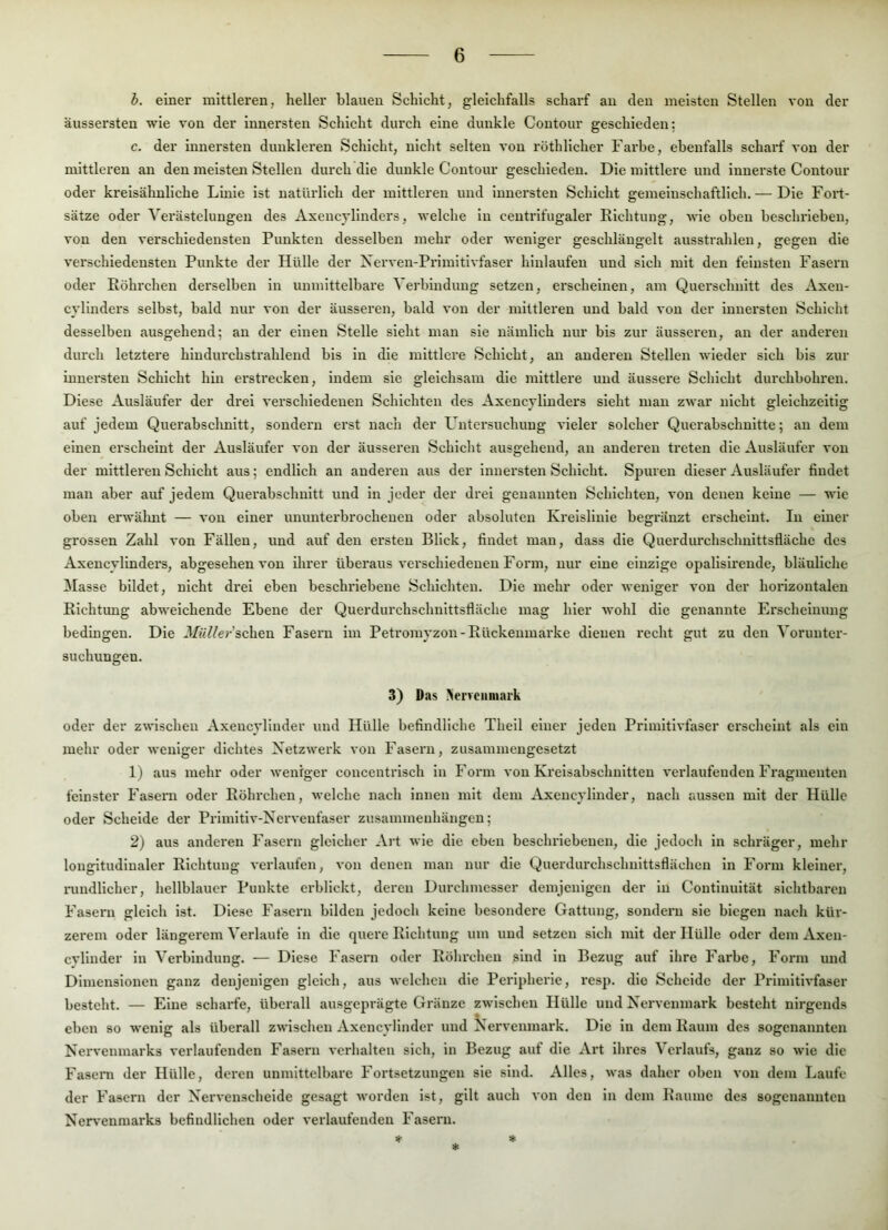 b. einer mittleren, heller blauen Schicht, gleichfalls scharf an den meisten Stellen von der äussersten wie von der Innersten Schicht durch eine dunkle Contour geschieden: c. der Innersten dunkleren Schicht, nicht selten von röthlicher Farbe, ebenfalls scharf von der mittleren an den meisten Stellen durch die dunkle Contour geschieden. Die mittlere und innerste Contour oder kreisähuliche Linie ist natürlich der mittleren und Innersten Schicht gemeinschaftlich. — Die Fort- sätze oder Verästelungen des Axencyllnders, welche ln centrifugaler Elchtung, wie oben beschrieben, von den verschiedensten Punkten desselben mehr oder weniger geschlängelt ausstrahlen, gegen die verschiedensten Punkte der Hülle der Xerven-Prlmitivfaser hinlaufen und sich mit den feinsten Fasern oder Eöhrchen derselben in unmittelbare Verbindung setzen, erscheinen, am Querschnitt des Axeu- cyllnders selbst, bald nur von der äusseren, bald von der mittleren und bald von der Innersten Schicht desselben ausgehend; an der einen Stelle sieht man sie nämlich nur bis zur äusseren, an der anderen durch letztere hindurchstrahlend bis ln die mittlere Schicht, an anderen Stellen wieder sich bis zur innersten Schicht hin erstrecken, indem sie gleichsam die mittlere und äussere Schicht durchbohren. Diese Ausläufer der drei verschiedenen Schichten des Axencyllnders sieht man zwar nicht gleichzeitig auf jedem Querabschnitt, sondern erst nach der Lüitersuchung vieler solcher Querabschnitte; an dem einen erscheint der Ausläufer von der äusseren Schicht ausgehend, an andei'en treten die Ausläufer von der mittleren Schicht aus; endlich an anderen aus der Innersten Schicht. Spuren dieser Ausläufer findet man aber auf jedem Querabschuitt und ln jeder der drei genannten Schichten, von denen keine — wie oben erwälmt — von einer ununterbrochenen oder absoluten Kreislinie begränzt erscheint. In einer grossen Zahl von Fällen, und auf den ersten Blick, findet man, dass die Querdurchschnittsfläche des Axencylinders, abgesehen von ihrer überaus verschiedenen Foi’in, nur eine einzige opallslrende, bläuliche blasse bildet, nicht drei eben beschriebene Schichten. Die mehr oder weniger von der horizontalen Elchtung abweichende Ebene der Querdurchschnittsfläche mag hier wohl die genannte Erscheinung bedingen. Die 3/i<Y/cr’schen Fasern im Petromyzon-Eückenmai'ke dienen recht gut zu den Vorunter- suchungen. 3) Das ^ervciimark oder der zwischen Axencylluder und Hülle befindliche Theil einer jeden Primitivfaser erscheint als ein mehr oder weniger dichtes Netzwerk von Fasern, zusammengesetzt 1) aus mehr oder weniger conccntrisch in Form von Kreisabschnitten verlaufenden Fragmenten feinster Faseni oder Eöhrchen, welche nach innen mit dem Axencylinder, nach aussen mit der Hülle oder Scheide der Primltlv-Ncrvenfaser Zusammenhängen; 2) aus anderen Fasern gleicher Art wie die eben beschriebenen, die jedoch in schräger, mehr longitudinaler Elchtung verlaufen, von denen man nur die Querdurchschnittsflächen ln Form kleiner, rundlicher, hellblauer Punkte erblickt, deren Durchmesser demjenigen der in Continuität sichtbaren Fasern gleich ist. Diese Fasern bilden jedoch keine besondere Gattung, sondei'u sie biegen nach kür- zerem oder längerem Verlaufe ln die quere Elchtung um und setzen sich mit der Hülle oder dem Axen- cylinder in Verbindung. — Diese Fasern oder Eöhrchen sind in Bezug auf ihre Farbe, Form und Dimensionen ganz denjenigen gleich, aus welchen die Peripherie, resp. die Schelde der Primitivfaser besteht. — Eine scharfe, überall ausgeprägte Gränze zwischen Hülle und Nervenmark besteht nirgends eben so wenig als überall zwischen Axencylinder und Nervenmark. Die ln dem Eaum des sogenannten Nervenmarks verlaufenden Fasern verhalten sich, in Bezug auf die Art ihres Verlaufs, ganz so wie die Fasern der Hülle, deren unmittelbare Fortsetzungen sie sind. Alles, was daher oben von dem Laufe der Fasern der Nervenscheide gesagt worden ist, gilt auch von den ln dem Eaume des sogenannten Nervenmarks befindlichen oder verlaufenden Fasern. * *