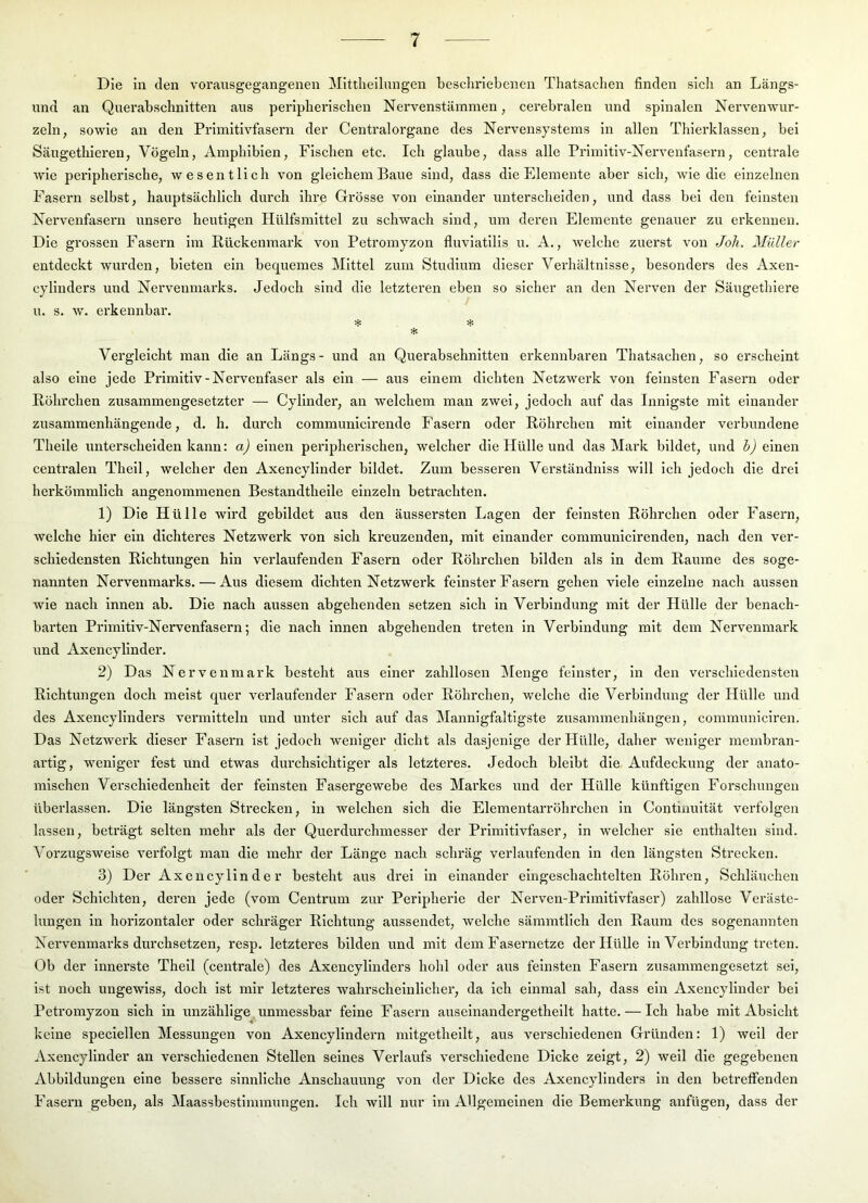 Die in den vorausgegangenen Mittheilungen beschriebenen Thatsachen finden sich an Längs- und an Querabschnitten aus peripherischen Nervenstämmen, cerebralen und spinalen Nervenwur- zeln, sowie an den Primitivfasern der Centralorgane des Nervensystems in allen Thierklassen, bei Säugethieren, Vögeln, Amphibien, Fischen etc. Ich glaube, dass alle Primitiv-Nervenfasern, centrale wie peripherische, wesentlich von gleichem Baue sind, dass die Elemente aber sich, wie die einzelnen Fasern selbst, hauptsächlich durch ihre Grösse von einander unterscheiden, und dass bei den feinsten Nervenfasern unsere heutigen Hülfsmittel zu schwach sind, um deren Elemente genauer zu erkennen. Die grossen Fasern im Rückenmark von Petromyzon fluviatilis u. A., welche zuerst von Joh. Müller entdeckt wurden, bieten ein bequemes Mittel zum Studium dieser Verhältnisse, besonders des Axen- cylinders und Nervenmarks. Jedoch sind die letzteren eben so sicher an den Nerven der Säugethiere u. s. w. erkennbar. * * Vergleicht man die an Längs- und an Querabschnitten erkennbaren Thatsachen, so erscheint also eine jede Primitiv-Nervenfaser als ein — aus einem dichten Netzwerk von feinsten Fasern oder Röhrchen zusammengesetzter — Cyllnder, an welchem man zwei, jedoch auf das Innigste mit einander zusammenhängende, d. h. durch communicirende Fasern oder Röhrchen mit einander verbundene Theile unterscheiden kann: a) einen peripherischen, welcher die Hülle und das Mark bildet, und b) einen cenü'alen Thell, welcher den Axencylinder bildet. Zum besseren Verständniss will ich jedoch die drei herkömmlich angenommenen Bestandtheile einzeln betrachten. 1) Die Hülle wird gebildet aus den äussersten Lagen der feinsten Röhrchen oder Fasern, welche hier ein dichteres Netzwerk von sich kreuzenden, mit einander communicirenden, nach den ver- schiedensten Richtungen hin verlaufenden Fasern oder Röhrchen bilden als in dem Raume des soge- nannten Nervenmarks. — Aus diesem dichten Netzwerk feinster Fasern gehen viele einzelne nach aussen wie nach innen ab. Die nach aussen abgehenden setzen sich in Verbindung mit der Hülle der benach- barten Primitiv-Nervenfasern; die nach innen abgehenden treten In Verbindung mit dem Nervenmark und Axencylinder. 2) Das Nervenmark besteht aus einer zahllosen Menge feinster, in den verschiedensten Richtungen doch meist quer verlaufender Fasern oder Röhrchen, welche die Verbindung der Hülle und des Axencylinders vermitteln und unter sich auf das Mannigfaltigste Zusammenhängen, communiciren. Das NetzAverk dieser Fasern ist jedoch weniger dicht als dasjenige der Hülle, daher weniger membran- artig, weniger fest und etwas durchsichtiger als letzteres. Jedoch bleibt die Aufdeckung der anato- mischen Verschiedenheit der feinsten Fasergewebe des Markes und der Hülle künftigen Forschungen überlassen. Die längsten Strecken, in welchen sich die Elementarröhrchen in Contiuuität verfolgen lassen, beträgt selten mehr als der Querdurchmesser der Primitivfaser, in welcher sie enthalten sind. Vorzugsweise A^erfolgt man die mehr der Länge nach schräg verlaufenden in den längsten Strecken. 3) Der Axencylinder besteht aus drei in einander eingeschachtelten Röhren, Schläuchen oder Schichten, deren jede (vom Centrum zur Peripherie der Nerven-Primitivfaser) zahllose Veräste- lungen in horizontaler oder schräger Richtung aussendet, welche sämmtlich den Raum des sogenannten Nervenmarks durchsetzen, resp. letzteres bilden und mit dem Fasernetze der Hülle in Verbindung treten. Ob der innerste Theil (centrale) des Axencylinders hohl oder aus feinsten Fasern zusammengesetzt sei, ist noch ungewiss, doch ist mir letzteres wahrscheinlicher, da ich einmal sah, dass ein Axencylinder bei Petromyzon sich in unzählige unmessbar feine Fasern auselnandergetheilt hatte. — Ich habe mit Absicht keine speclellen Messungen von Axencyllndern mltgethellt, aus verschiedenen Gründen: 1) weil der Axencylinder an verschiedenen Stellen seines Verlaufs verschiedene Dicke zeigt, 2) weil die gegebenen Abbildungen eine bessere sinnliche Anschauung von der Dicke des Axencylinders in den betreffenden Fasern geben, als Maassbestimmungen. Ich will nur im Allgemeinen die Bemerkung anfügen, dass der