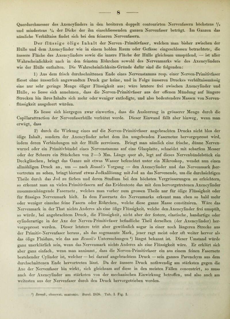 Querdurchmesser des Axencylinders In den breiteren doppelt contourirten Nervenfasern höchstens '/4 und mindestens Ve der Dicke der ilin elnschliessenden ganzen Nervenfaser beträgt. Im Ganzen das nämliche Verhältnlss findet sich bei den feineren Nervenfasern. Der flüssige ölige Inhalt der Nerven-Prlmith'faser, welchen man bisher zwischen der Hülle und dem xVxencylinder wie in einem hohlen Raum oder Gefässe elngeschlosseu betrachtete, die äussere Fläche des Axencyllnders sowie die innere Fläche der Hülle gleichsam umspülend, — ist aller Wahrscheinlichkeit nach in den feinsten Röhrchen sowohl des Nervenmarks wie des Axencyllnders wie der Hülle enthalten. Die Wahrscheinlichkeits-Gründe dafür sind die folgenden: 1) Aus dem frisch durchschnittenen Ende eines Nervenstamms resp. einer Nerven-Prlmltlvfaser fllesst ohne äusserllch angewandten Druck gar keine, und in Folge äusseren Druckes verhältnlssmässlg eine nur sehr geringe Menge öliger Flüssigkeit aus; Aväre letztere frei zwischen Axencyllnder und Hülle, so Hesse sich annehmen, dass die Nerven-Primltlvfaser aus der offenen Mündung auf längere Strecken hin ihres Inhalts sich mehr oder weniger entledigte, und also bedeutendere Massen von Nerven- flüsslgkelt ausgeleert würden. Es Hesse sich hiergegen zwar einwerfen, dass die Ausleerung ln grösserer Menge durch die Caplllarattraction der Nervenfaserhülle verhütet werde. Dieser Einwand fällt aber hinweg, wenn man erwägt, dass 2) durch die Wirkung eines auf die Nerven-Primitlvfaser angebrachten Drucks nicht hlos der ölige Inhalt, sondern der Axencyllnder nebst dem ihn umgebenden Fasernetze hervorgepresst wird, indem deren Verbindungen mit der Hülle zerreissen. Bringt man nämlich eine frische, dünne Nerven- wurzel oder ein Primltlvhündel eines Nervenstamms auf eine Glasplatte, schneidet mit scharfem Messer oder der Scheere ein Stückchen von 2—5 Mm. Länge quer ah, legt auf dieses Nervenbündelstück ein Deckgläschen, bringt das Ganze mit etwas Wasser befeuchtet unter ein Mikroskop, wendet nun einen allmähligen Dnick an, um — nach Bemak's Vorgang — den Axencyllnder und das Nervenmark |her- vortreten zu sehen, bringt hierauf etwas Jodkalilösung mit Jod au das Nervenende, um die durchsichtigen Theile durch das Jod zu färben und deren Studium hei den höchsten Vergrösseriiugen zu erleichtern, so erkennt man an vielen Primitivfasern auf das Evidenteste das mit dem hervorgetreteuen Axencyllnder zusammenhängende Fasernetz, welches man vorher zum grossen Theile nur für ölige Flüssigkeit oder für flüssiges Nervenmark hielt. In dem Faseruetz des Nervenmarks erkennt man eben so bald melir oder weniger einzelne feine Fasern oder Röhrchen, welche diese ganze Masse constltulren. Wäre das Nervenmark in der That nichts Anderes als eine ölige Flüssigkeit, welche den Axencyllnder frei umspült, so würde, hei angebrachtem Druck, die Flüssigkeit, nicht aber der festere, elastische, bandartige oder cylluderartige in der Axe der Nerven-Primltlvfaser hcfindliche Thcll derselben (der Axencyllnder) her- vorgepresst werden. Dieser letztere tritt aber gewöhnlich sogar ln einer noch längeren Strecke aus der Primitiv-Nervenfaser lieraus, als das sogenannte Mark, jener ragt meist oder oft weiter hervor als das ölige Fluidum, wie das aus Bemale s Untersuchungen längst bekannt ist. Dieser Umstand würde ganz unerklärlich sein, wenn das Nervenmark nichts Anderes als eine Flüssigkeit wäre. Er erklärt sich aber ganz einfach, wenn man annimmt, dass die Nerven-Primitivfaser ein aus einem feinen Fasernctz bestehender Cylluder ist, welcher — hei darauf angebrachtem Druck — sein ganzes Parenchym aus dem durchschnittenen Ende hervortreten lässt. Da der äussere Druck nothwcudlg am stärksten gegen die Axe der Nervenfaser hin wirkt, sich gleichsam auf diese in den meisten Fällen concentrirt, so muss auch der Axencyllnder am stärksten von der mechanlsehen Einwirkung betroffen, und also auch am weitesten aus der Nervenfaser durch den Druck hervorgetrleben werden. ®) liemak, observat. anatomic. ßerol. 1^38. Tab. I. Fig. 1.