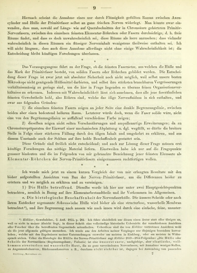 Hiernach scheint die Annahme eines nur durch Flüssigkeit gefüllten Raums zwischen Axen- cjllnder und Hülle der Primitivfaser selbst an ganz frischen Nerven widerlegt. Man könnte zwar ein- wenden, dass man, sowohl auf Längs- wie auf Querabschnitten der in Chromsäure gehärteten Prlmltlv- Nervenfasern, zwischen den einzelnen feinsten Elementar-Röhrchen oder Fasern durchsichtige, d. h. freie Räume findet, und dass es doch unwahrscheinlich sei, diese Räume als leere anzusehen; dass vielmehr wahrscheinlich ln diesen Räumen ein flüssiger Nerveniuhalt wenigstens theilweise enthalten sei. Ich will nicht läugnen, dass auch diese Annahme allerdings nicht ohne einige ^Vahrscheinllchkelt ist; die Entscheidung bleibt künftigen Forschungen überlassen. H: :i: Das Vorausgegaugene führt zu derFx’age, ob die feinsten Fasernetze, aus welchen die Hülle und das Mark der Primitivfaser besteht, von soliden Fasern oder Röhrchen gebildet werden. Die Entschei- dung dieser Frage ist zwar jetzt mit absoluter Sicherheit noch nicht möglich, weil selbst unsere besten Mikroskope nicht genügende Hülfsmlttel darbieten, und selbst Ihre stärksten brauchbaren Vergrösserungen A'erhältulssmässig zu geringe sind, um die hier in Frage liegenden so überaus feinen Organlsatlousver- hältnlsse zu erkennen. Indessen mit AYahrscheinlichkeh lässt sich aunehmeu, dass alle jene faserähnlichen feinsten Gewebstheile hohl, also Röhren sind, welche das ölige Xervenfluidum in sich enthalten, und zwar aus folgenden Gründen: 1) die einzelnen feinsten Fasern zeigen an jeder Seite eine dunkle Begrenzuugslinie, zwischen beiden aber einen bedeutend helleren Raum. Letzterer würde doch, wenn die Faser solide wäre, nicht eine von den Begräuzungslinieu so auffallend verschiedene Farbe zeigen; 2) dieselben zeigen nicht selten Verschmälerungen und ampulleuartige Erweiterungen; da an Chromsäurepräparaten der Einwurf einer mechanischen Abplattung u. dgl. wegfällt, so dürfte die breitere Stelle in Folge einer stärkeren Füllung durch den öligen Inhalt und umgekehrt zu erklären, und aus diesem Umstande auch der Schluss auf ihre hohle Beschaffenheit gestattet sein. Diese Gründe sind freilich nicht entscheidend; und auch zur Lösung dieser Frage müssen erst künftige Forschungen das nöthlge Material liefern. Einstweilen habe Ich nur auf die Fragepunkte genauer hindeuten und die im Folgenden von mir gebrauchte Bezeichnung jener feinsten Elemente als Elementar-Röhrchen der Nerven-Prlmitivfasern elnigermaassen rechtfertigen wollen. * * * Ich wende mich jetzt zu einem kurzen Vergleich der von mir erlangten Resultate mit den bisher aufgestellten Ansichten vom Bau der Nerven-Primitivfaser, um die Differenzen beider zu erörtern und wo möglich zu erklären und zu vereinigen. 1) Die Hülle betreffend. Dieselbe Averde ich hier nur unter zwei Hauptgesichtspunkten betrachten, nemlich in Bezug auf ihre Elementarbestandtheile und ihr Vorkommen im Allgemeinen. a. Die histologische Beschaffenheit der Nervenfaserhülle. Die äussere Scheide oder nach ihi'em Entdecker sogenannte Schwann’sehe Hülle wird bisher als eine structurlose, wasserhelle Membran betrachtet ®), und ihre Begrenzung nach aussen Avie nach innen wdrd durch eine einfache, feine, ununter- ®) Kdlliker, Gewebelehre, 2. Aufl. 1855. p. 281- Ich führe absichtlich nur diesen einen Autor statt aller übrigen an, weU es nicht in meiner Absicht liegt, in dieser Schrift eine vollständige historische Uebersieht der verschiedenen Ansichten aller Forscher über die betreffenden Gegenstände mitzutheilen. Ueberdiess sind die von Kolliher vertretenen Ansichten wohl als die jetzt allgemein gültigen anzusehen. Ich werde aus den Arbeiten meiner Vorgänger nur diejenigen besonders hervor- beben, welche mit den Ergebnissen meiner Untersuchungen entweder am meisten in Einklang, oder am meisten in AVider- spruch stehen. Ueber die Histologie der Hülle der Nerven-Primitivfaser sagt 1850—1854 Folgendes : „Die Hülle oder Scheide der Nervenröhren (Begränzungshaut, Valentin) ist eine äusserst zarte, nachgiebige, aber elastische, a'oH- kommen structurlose und wasserhelle Haut, die an ganz unveränderten Nervenfasern, mit Ausnalime Aveniger Stellen, an Augenmuskelnerven, Rückeninarksnerven z. B., durchaus nicht sichtbar ist, dagegen bei Anwendung von passenden o Stilling , Nervenfaser etc.