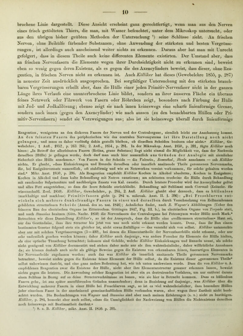 brochene Linie dargestellt. Diese Ansicht erscheint ganz gerechtfertigt, wenn man aus den Nerven eines frisch getödteten Thiers, die man, mit Wasser befeuchtet, unter dem Mikroskop untersucht, oder aus den übrigen bisher geübten Methoden der Untersuchung ') seine Schlüsse ’ zieht. An frischen Nerven, ohne Beihülfe färbender Substanzen, ohne Anwendung der stärksten und besten Vergrösse- rungen, ist allerdings auch anscheinend weiter nichts zu erkennen. Daraus aber hat man mit Unrecht gefolgert, dass in diesem Theile auch keine differenten Elemente existirten. Der Umstand aber, dass an frischen Nervenfasern die Elemente wegen ihrer Durchsichtigkeit nicht zu erkennen sind, beweist eben so wenig gegen deren Existenz, als es gegen die des Axencylinders beweist, dass dieser, ohne Rea- gentien, in frischen Nerven nicht zu erkennen ist. Auch Kölliher hat dieses (Gewebelehre 1855, p. 287) in neuester Zeit ausdrücklich ausgesprochen. Bei sorgfältiger Untersuchung mit den stärksten brauch- baren Vergrösserungen erhellt aber, dass die Hülle einer jeden Primitiv-Nervenfaser nicht in der ganzen Länge ihres Verlaufs eine ununterbrochene Linie bildet, sondern an ihrer äusseren Fläche ein überaus feines Netzwerk oder Filzwerk von Fasern oder Röhrchen zeigt, besonders nach Färbung der Hülle mit Jod- und Jodkalllösung; ebenso zeigt sie nach innen keineswegs eine scharfe linienförmige Grenze, sondern nach innen (gegen den Axencylinder) wie nach aussen (zu den benachbarten Hüllen oder Pri- mitiv-Nervenfasern) sendet sie Verzweigungen aus; also ist sie keineswegs überall durch linlenförmlge Keagentien, wenigstens an den dickeren Fasern der Ner\-en und der Centralorgane, ziemlich leicht zur Anschauung kommt. An den feinsten Fasern des peripherischen wie des centralen Nervensystems ist ihre Darstellung noch nicht gelungen, und muss es daher vorläufig dahin gestellt bleiben, ob dieselben Scheiden besitzen oder nicht“ KiiUiker, Ge- webelehre, 1. Aufl., 1852, p. 263. 264; 2. Auf!., 1854, p. 281. In der Mikroskop. Anat. 1850, p. 391, fügte Külliker noch hinzu: rlu Betreff der allerfeinsten Fasern (Retina, graue Substanz) liegt nicht einmal die Möglichkeit vor, dass der Nachweis derselben (Hülle) je gelingen werde, doch darf man auch hier namentlich aus Gründen der Analogie mit ziemlicher Sicherheit eine Hülle annehmen.“ Von Fasern in der Scheide — die Valentin, Hosenlhal, Henle annehmen — sah Külliker nichts. Er glaubt, ndass Einknickungen und Runzeln derselben oder innerlich ansitzende Theile geronnenen Nervenmarks, die, bei Essigsäurezusatz namentlich, oft stabFormig und wie zu Netzwerken vereint verkommen, für solche gehalten worden sind.“ Mikr. Anat. 1850, p. 396. Als Reageutien empfiehlt Külliker Kochen in Alkohol absolutus, Kochen in Essigsäure; Kochen in Alkohol und daun kalte Behandlung mit Natron causticum; am schönsten erscheine die Hülle durch Behandlung mit rauchender Salpetersäure und nachherigen Zusatz von Kal. caustic. Diu-ch letztere Procedur wird der Axencylinder gelöst und alles Fett ausgetrieben, so dass die leere Scheide zurückbleibt. Behandlung mit Sublimat nach Czermak (Zeitschr. für wissenschaftl. Zool. 1850). Külliker, Gewebelehre, p. 284, 2. Aufl. Külliker glaubt aber dennoch, dass es hüllenlose (markhaltige und marklose) Primitivfasern giebt (p. 284 u. mikrosk. Anat. II. 1. 396): rBei Froschlarven ent- wickeln sich mehrere dunkelrandige Fasern in einer und derselben durch Verschmelzung von Zellmembranen gebildeten structurlosen Scheide (Annal. des sc. nat. 1846); Aehnliches findet, nach li. Wagners Abbildungen (lieber den feineren Bau des electrischen Organs im Zitterrochen. Göttingen 1847, Fig. HI. b.), im electrischen Organe von Torpedo statt, und nach titannius besitzen (Gött. Nachr. 1850) die Nervenfasern der Centralorgane bei Petromyzon weder Hülle noch Mark.“ Betrachten wir diese Darstellung KüUiker's, so ist der Ausspruch, dass die Hülle eine r.vollkommen structurlose“ Haut sei, nur das Geständniss, dass ihre Structur bis jetzt von uns noch nicht erkannt werden konnte. Denn, dass ihr Bau einem bestimmten Gesetze folgend stets ein gleicher ist, nicht etwas Zufälliges — das versteht sich von selbst. Külliker untersuchte aber nur mit solchen Vergrösserungen (3 — 400), bei denen die Elementartheile der Nervenfaserhülle nicht erkannt, oder nur sehr undeutlich gesehen werden können; daher Külliker auch dasjenige, was andere Forscher für Elemente der Hülle hielten, als eine optische Täuschung betrachtet; indessen sind Gebilde, welche Külliker Einknickungen und Runzeln nennt, als solche nicht genügend von Külliker documentirt und stehen daher mehr nur als ihm wahrscheinliche, daher willkürliche .Vunahmen da; sie können deshalb auch nicht als gültige Beweise gegen die Existenz von erkennbaren feinen, faserartigeu Elementen in der Nervenscheide zugelasscn werden; auch das was Külliker als innerlich ansitzende Theile geronnenen Nervenmarks betrachtet, beweist nichts gegen die Existenz feiner Elemente der Hülle selbst, da die Existenz dieser »geronnenen Theile“ selbst unbewiesen dasteht, und eine ganz andere Bedeutung hat, wie ich unten uachweisen werde. Dass die von Külliker u. .\. empfohlenen Reagentien zwar die Existenz der Hülle, nicht aber ihre Elcmcutarstructur genauer erkennen lassen, beweist nichts gegen die letztere. Die Anwendung solcher Reageutien ist aber ein zu destruirendes Verfahren, um nur entfernt daraus einen Schluss in Bezug auf so .feine Structurverhältnisse zu bauen, wie sic hier in Betracht kommen. Dass es hüllenlose Fasern gebe, ist aus später anzufübrenden Gründen unannehmbar; denn in Beziehung auf dasjenige, was Külliker über die Entwicklung mehrerer Fasern in einer Hülle bei Froschlarven sagt, so ist cs viel wahrscheinlicher, dass besondere Hüllen jeder einzelnen Faser in der anscheinend gemeinschaftlichen Hülle vorhanden waren, aber wegen ihrer Zartheit nicht beob- achtet wurden. Die Beobachtungen von Wagner und Stannins sind aber nach meinen Erfahrungen (s. u.) nicht zu bestätigen. Külliker, p. 281, bemerkt aber auch selbst, ndass die Unmöglichkeit der Nachweisung von Hüllen die Nichtexisteuz derselben noch keineswegs mit Bestimmtheit darthut.“ 8. z. B. Külliker, mikr. Anat. 11. 1850. p. 395.