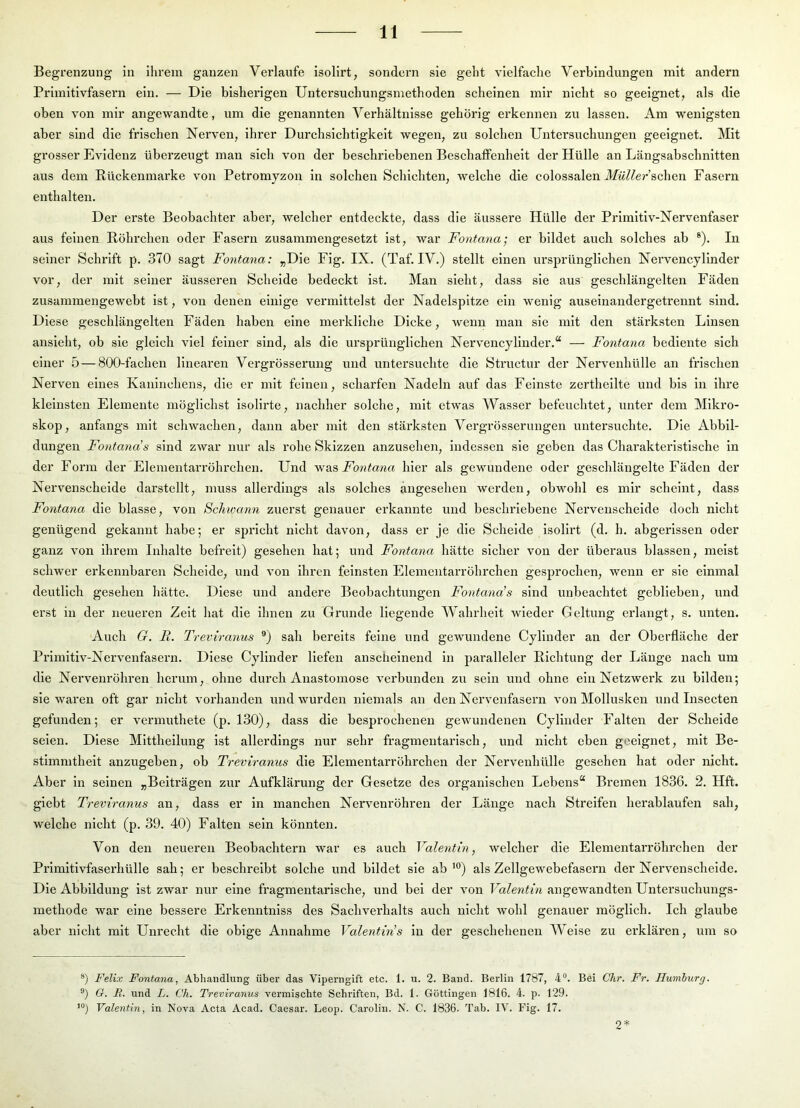 Begrenzung in ihrem ganzen Verlaufe isolirt, sondern sie geht vielfache Verbindungen mit andern Primitivfasern ein. — Die bisherigen Untersuchungsmethoden scheinen mir nicht so geeignet, als die oben von mir angewandte, um die genannten Verhältnisse gehörig erkennen zu lassen. Am wenigsten aber sind die frischen Nerven, ihrer Durchsichtigkeit wegen, zu solchen Untersuchungen geeignet. Mit grosser Evidenz überzeugt man sich von der beschriebenen Beschaffenheit der Hülle an Längsabschnitten aus dem Rückenmarke von Petromyzon ln solchen Schichten, welche die colossalen ilfö//e?-’schen Fasern enthalten. Der erste Beobachter aber, welcher entdeckte, dass die äussere Hülle der Prlmltlv-Nervenfaser aus feinen Röhrchen oder Fasern zusammengesetzt ist, war Fontana; er bildet auch solches ab ®). In seiner Schrift p. 370 sagt Fontana: „Die Flg. IX. (Taf. IV.) stellt einen ursprünglichen Nervencyllnder vor, der mit seiner äusseren Scheide bedeckt ist. Man sieht, dass sie aus geschlängelten Fäden zusammengewebt ist, von denen einige vermittelst der Nadelspitze ein wenig auseinandergetrennt sind. Diese geschlängelten Fäden haben eine merkliche Dicke, wenn man sie mit den stärksten Linsen ansieht, ob sie gleich viel feiner sind, als die ursprünglichen Nervencyllnder.*^ — Fontana bediente sich einer 5 — 800-fachen linearen Vergrösserung und untersuchte die Structur der Nervenhülle an frischen Nerven eines Kaninchens, die er mit feinen, scharfen Nadeln auf das Feinste zerthellte und bis ln ihre kleinsten Elemente möglichst isolirte, nachher solche, mit etwas Wasser befeuchtet, unter dem Mikro- skop, anfangs mit scliwachen, dann aber mit den stärksten Vergrösserungen untersuchte. Die Abbil- dungen Fontana’s sind zwar nur als rohe Skizzen anzusehen, Indessen sie geben das Charakteristische in der Form der Elementarröhrchen. Und Fontana hier als gewundene oder geschlängelte Fäden der Nervenscheide darstellt, muss allerdings als solches angesehen werden, obwohl es mir scheint, dass Fontana die blasse, von Schwann zuerst genauer erkannte und beschriebene Nervenscheide doch nicht genügend gekannt habe; er spricht nicht davon, dass er je die Schelde isolirt (d. h. abgerissen oder ganz von ihrem Inhalte befreit) gesehen hat; und Fontana hätte sicher von der überaus blassen, meist schwer erkennbaren Scheide, und von ihren feinsten Elementarröhrchen gesprochen, wenn er sie einmal deutlich gesehen hätte. Diese und andere Beobachtungen Fontana’s sind unbeachtet geblieben, und erst in der neueren Zelt hat die ihnen zu Grunde liegende Wahrheit wieder Geltung erlangt, s. unten. Auch G. R. Treviranus ®) sah bereits feine und gewundene Cyllnder an der Oberfläche der Primitiv-Nervenfasern. Diese Cylinder liefen anscheinend in paralleler Richtung der Länge nach um die Nervenröhren herum, ohne diu’cli Anastomose verbunden zu sein und ohne ein Netzwerk zu bilden; sie waren oft gar nicht vorhanden und wurden niemals an den Nervenfasern von Mollusken und Insecten gefunden; er vermuthete (p. 130), dass die besprochenen gewundenen Cylinder Falten der Schelde seien. Diese Mittheilung ist allerdings nur sehr fragmentarisch, und nicht eben geeignet, mit Be- stimmtheit anzugeben, ob Treviranus die Elementarröhrchen der Nervenhülle gesehen hat oder nicht. Aber in seinen „Beiträgen zur Aufklärung der Gesetze des organischen Lebens“ Bremen 1836. 2. Hft. glebt Treviranus an, dass er ln manchen Nervenröhren der Länge nach Streifen herablaufen sah, welche nicht (p. 39. 40) Falten sein könnten. Von den neueren Beobachtern war es auch Valentin, welcher die Elementarröhrehen der Primitivfaserhülle sah; er beschreibt solche und bildet sie ab’®) als Zellgewebefasern der Nervenscheide. Die Abbildung ist zwar nur eine fragmentarische, und bei der von Valentin angewandten Untersuchungs- methode war eine bessere Erkenntnlss des Sachverhalts auch nicht wohl genauer möglich. Ich glaube aber nicht mit Unrecht die obige Annahme Valentins ln der geschehenen Weise zu erklären, um so ®) Felix Fontana, Abhandlung über das Viperngift etc. 1. u. 2. Band. Berlin 1787, 4. Bei Ghr. Fr. Ilumhurg. ®) G. E. und L. Ch. Treviranus vermischte Schriften, Bd. 1. Göttingen 1816. 4. p. 129. Valentin, in Nova Acta Acad. Caesar. Leop. Carolin. N. C. 1836. Tab. IV. Fig. 17. 2*